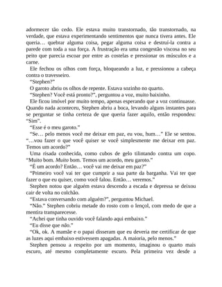 adormecer tão cedo. Ele estava muito transtornado, tão transtornado, na
verdade, que estava experimentando sentimentos que nunca tivera antes. Ele
queria… quebrar alguma coisa, pegar alguma coisa e destruí-la contra a
parede com toda a sua força. A frustração era uma congestão viscosa no seu
peito que parecia escoar por entre as costelas e pressionar os músculos e a
carne.
Ele fechou os olhos com força, bloqueando a luz, e pressionou a cabeça
contra o travesseiro.
“Stephen?”
O garoto abriu os olhos de repente. Estava sozinho no quarto.
“Stephen? Você está pronto?”, perguntou a voz, muito baixinho.
Ele ficou imóvel por muito tempo, apenas esperando que a voz continuasse.
Quando nada aconteceu, Stephen abriu a boca, levando alguns instantes para
se perguntar se tinha certeza de que queria fazer aquilo, então respondeu:
“Sim”.
“Esse é o meu garoto.”
“Se… pelo menos você me deixar em paz, eu vou, hum…” Ele se sentou.
“…vou fazer o que você quiser se você simplesmente me deixar em paz.
Temos um acordo?”
Uma risada conhecida, como cubos de gelo tilintando contra um copo.
“Muito bom. Muito bom. Temos um acordo, meu garoto.”
“É um acordo? Então… você vai me deixar em paz?”
“Primeiro você vai ter que cumprir a sua parte da barganha. Vai ter que
fazer o que eu quiser, como você falou. Então… veremos.”
Stephen notou que alguém estava descendo a escada e depressa se deixou
cair de volta no colchão.
“Estava conversando com alguém?”, perguntou Michael.
“Não.” Stephen cobriu metade do rosto com o lençol, com medo de que a
mentira transparecesse.
“Achei que tinha ouvido você falando aqui embaixo.”
“Eu disse que não.”
“Ok, ok. A mamãe e o papai disseram que eu deveria me certificar de que
as luzes aqui embaixo estivessem apagadas. A maioria, pelo menos.”
Stephen pensou a respeito por um momento, imaginou o quarto mais
escuro, até mesmo completamente escuro. Pela primeira vez desde a
 