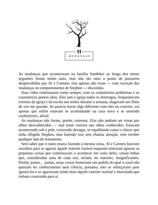 As mudanças que aconteceram na família Snedeker ao longo dos meses
seguintes foram muito sutis, mas não tão sutis a ponto de passarem
despercebidas por Al e Carmen; elas apenas não eram — com exceção das
mudanças no comportamento de Stephen — discutidas.
Suas vidas continuaram como sempre, com os costumeiros problemas e os
costumeiros pontos altos. Eles iam à igreja todos os domingos, frequentavam
eventos da igreja e da escola nas noites durante a semana, alugavam um filme
de vez em quando. Se parecia haver algo diferente com eles no exterior, era
apenas que enfim estavam se acomodando na casa nova e se sentindo
confortáveis, afinal.
As mudanças não foram, porém, externas. Elas não podiam ser vistas por
olhos desconhecidos — mal eram visíveis aos olhos conhecidos. Estavam
acontecendo sob a pele, crescendo devagar, se espalhando como o câncer que
tinha afligido Stephen, mas fazendo isso sem chamar atenção, sem receber
qualquer tipo de tratamento.
Sem saber que o outro estava fazendo a mesma coisa, Al e Carmen lutavam
sozinhos para se agarrar àquele exterior estável enquanto tentavam ignorar as
pequenas coisas que continuavam a acontecer em volta deles, coisas bobas
que, consideradas uma de cada vez, seriam, no máximo, insignificantes.
Porém, juntas… juntas, essas coisas formavam um padrão do qual o casal não
queriam ter conhecimento nem ciência; portanto, eles se esforçavam para
ignorá-los e se agarravam ainda mais àquele exterior normal e imaculado que
tinham construído para si.
 
