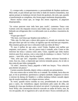 E, o tempo todo, o comportamento e a personalidade de Stephen mudavam.
Mais tarde, os pais diriam que isso tinha se dado de maneira instantânea, mas
apenas porque as mudanças iniciais foram tão graduais, tão sutis, que, quando
a transformação se completou, eles foram pegos totalmente despreparados.
Houve muitas coisas que, ao longo dos meses seguintes, os pegariam
despreparados.
“As coisas parecem estar indo bem para vocês”, comentou Tanya com
Carmen certo dia enquanto trocava uma fralda suja. Carmen estava no sofá
bebendo um refrigerante diet e se deliciando com os arrulhos e murmúrios do
bebê.
“O que quer dizer?”
“Oh, bom, você disse que Stephen está melhor e…”
“Não, não. Eu falei que o câncer dele parece ter entrado em remissão. Isso
não quer dizer que não vai voltar, só significa que ele está bem por enquanto.
Mas estamos gratos por isso e colocamos tudo nas mãos de Deus.”
“É, mas é melhor do que antes, certo? Então, Stephen está melhor por
enquanto, você parece… não sei, parece mais à vontade, acho. Como se não
estivesse tão tensa e ansiosa como antes. Claro, suponho que tinha muitos
motivos para ficar ansiosa, com a coisa toda da mudança e o câncer. Você só
parece… mais feliz, acho. Isso faz sentido?”
“Sim, acho que sim”, respondeu Carmen, embora estivesse franzindo o
rosto. Isso era, claro, a impressão que estivera tentando passar, ela só não se
deu conta de que tinha conseguido.
“Já volto”, anunciou Tanya, pegando o bebê nos braços. “Vou colocá-la
para dormir um pouco.”
Carmen assentiu distraída, depois voltou a atenção aos pensamentos.
Ela com certeza não se sentia feliz ou à vontade. Na verdade, havia dias em
que, se ela se permitisse, questionava a própria sanidade, imaginava se talvez
o estresse da doença de Stephen e a súbita mudança tinham causado algum
tipo de reação retardada, um colapso nervoso, talvez.
Às vezes, quando estava sozinha na casa, perambulando de um cômodo
para o outro, ela vislumbrava algum movimento pelo canto do olho, um
lampejo de cinza que dardejava de móvel em móvel. A princípio, pensou que
fosse Willy; eles costumavam deixá-lo trancado no andar de baixo, mas, de
vez em quando, ele se esgueirava até a sala de estar e ficava correndo por ali,
 