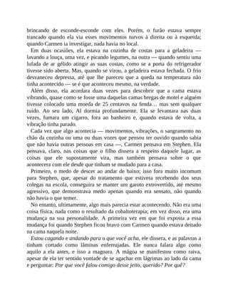 brincando de esconde-esconde com eles. Porém, o furão estava sempre
trancado quando ela via esses movimentos turvos à direita ou à esquerda;
quando Carmen ia investigar, nada havia no local.
Em duas ocasiões, ela estava na cozinha de costas para a geladeira —
lavando a louça, uma vez, e picando legumes, na outra — quando sentiu uma
lufada de ar gélido atingir as suas costas, como se a porta do refrigerador
tivesse sido aberta. Mas, quando se virou, a geladeira estava fechada. O frio
desvaneceu depressa, até que lhe pareceu que a queda na temperatura não
tinha acontecido — se é que aconteceu mesmo, na verdade.
Além disso, ela acordara duas vezes para descobrir que a cama estava
vibrando, quase como se fosse uma daquelas camas bregas de motel e alguém
tivesse colocado uma moeda de 25 centavos na fenda… mas sem qualquer
ruído. Ao seu lado, Al dormia profundamente. Ela se levantara nas duas
vezes, fumara um cigarro, fora ao banheiro e, quando estava de volta, a
vibração tinha parado.
Cada vez que algo acontecia — movimentos, vibrações, o sangramento no
chão da cozinha ou uma ou duas vozes que pensou ter ouvido quando sabia
que não havia outras pessoas em casa —, Carmen pensava em Stephen. Ela
pensava, claro, nas coisas que o filho dissera a respeito daquele lugar, as
coisas que ele supostamente vira, mas também pensava sobre o que
acontecera com ele desde que tinham se mudado para a casa.
Primeiro, o medo de descer ao andar de baixo; isso fora muito incomum
para Stephen, que, apesar do tratamento que estivera recebendo dos seus
colegas na escola, conseguira se manter um garoto extrovertido, até mesmo
agressivo, que demonstrava medo apenas quando era sensato, não quando
não havia o que temer.
No entanto, ultimamente, algo mais parecia estar acontecendo. Não era uma
coisa física, nada como o resultado da cobaltoterapia; em vez disso, era uma
mudança na sua personalidade. A primeira vez em que foi exposta a essa
mudança foi quando Stephen ficou bravo com Carmen quando estava deitado
na cama naquela noite.
Estou cagando e andando para o que você acha, ele dissera, e as palavras a
tinham cortado como lâminas enferrujadas. Ele nunca falara algo como
aquilo a ela antes, e isso a magoara. A mágoa se manifestou como raiva,
apesar de ela ter sentido vontade de se agachar em lágrimas ao lado da cama
e perguntar: Por que você falou comigo desse jeito, querido? Por quê?
 