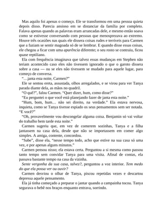 Mas aquilo foi apenas o começo. Ele se transformou em uma pessoa quieta
depois disso. Parecia ansioso em se distanciar da família por completo.
Falava apenas quando as palavras eram arrancadas dele, e mesmo então soava
como se estivesse conversando com pessoas que menosprezava ao extremo.
Houve três ocasiões nas quais ele dissera coisas rudes e terríveis para Carmen
que a faziam se sentir magoada só de se lembrar. E quando disse essas coisas,
ele chegou a ficar com uma aparência diferente; o seu rosto se contraiu, ficou
quase reptiliano.
Ela com frequência imaginava que talvez essas mudanças em Stephen não
teriam acontecido caso eles não tivessem ignorado o que o garoto dissera
sobre a casa — ou se eles não tivessem se mudado para aquele lugar, para
começo de conversa.
“…janta esta noite, Carmen?”
Ele se sentou ereta, assustada, olhos arregalados, e se virou para ver Tanya
parada diante dela, as mãos no quadril.
“O quê?”, falou Carmen. “Quer dizer, hum, como disse?”
“Eu perguntei o que você está planejando fazer de janta esta noite.”
“Hum, bom, hum… não sei direito, na verdade.” Ela estava nervosa,
inquieta, como se Tanya tivesse espiado os seus pensamentos sem ser notada.
“E você?”
“Oh, provavelmente vou descongelar alguma coisa. Benjamin só vai voltar
do trabalho bem tarde esta noite.”
Carmen sugeriu que, em vez de comerem sozinhas, Tanya e a filha
jantassem na casa dela, desde que não se importassem em comer algo
simples. A amiga, contente, concordou.
“Sabe”, disse ela, “nesse tempo todo, acho que estive na sua casa só uma
vez, e por apenas alguns minutos.”
Carmen pensou nisso; ela estava certa. Perguntou a si mesma como passou
tanto tempo sem convidar Tanya para uma visita. Afinal de contas, ela
passava bastante tempo na casa da vizinha.
Sente vergonha da sua casa, talvez?, perguntou a voz interior. Tem medo
do que ela possa ver ou ouvir?
Carmen desviou o olhar de Tanya, piscou repetidas vezes e descartou
depressa aquele pensamento.
Ela já tinha começado a preparar o jantar quando a campainha tocou. Tanya
segurava o bebê nos braços enquanto entrava, sorrindo.
 