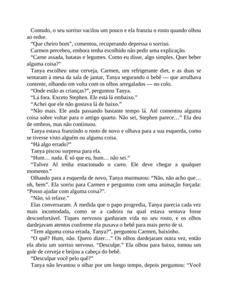 Contudo, o seu sorriso vacilou um pouco e ela franziu o rosto quando olhou
ao redor.
“Que cheiro bom”, comentou, recuperando depressa o sorriso.
Carmen percebeu, embora tenha escolhido não pedir uma explicação.
“Carne assada, batatas e legumes. Como eu disse, algo simples. Quer beber
alguma coisa?”
Tanya escolheu uma cerveja, Carmen, um refrigerante diet, e as duas se
sentaram à mesa da sala de jantar, Tanya segurando o bebê — que arrulhava
contente, olhando em volta com os olhos arregalados — no colo.
“Onde estão as crianças?”, perguntou Tanya.
“Lá fora. Exceto Stephen. Ele está lá embaixo.”
“Achei que ele não gostava lá de baixo.”
“Não mais. Ele anda passando bastante tempo lá. Até comentou alguma
coisa sobre voltar para o antigo quarto. Não sei, Stephen parece…” Ela deu
de ombros, mas não continuou.
Tanya estava franzindo o rosto de novo e olhava para a sua esquerda, como
se tivesse visto alguém ou alguma coisa.
“Há algo errado?”
Tanya piscou surpresa para ela.
“Hum… nada. É só que eu, hum… não sei.”
“Talvez Al tenha estacionado o carro. Ele deve chegar a qualquer
momento.”
Olhando para a esquerda de novo, Tanya murmurou: “Não, não acho que…
oh, bem”. Ela sorriu para Carmen e perguntou com uma animação forçada:
“Posso ajudar com alguma coisa?”.
“Não, só relaxe.”
Elas conversaram. À medida que o papo progredia, Tanya parecia cada vez
mais incomodada, como se a cadeira na qual estava sentava fosse
desconfortável. Tiques nervosos ganharam vida no seu rosto, e os olhos
dardejavam atentos conforme ela puxava o bebê para mais perto de si.
“Tem alguma coisa errada, Tanya?”, perguntou Carmen, baixinho.
“O quê? Hum, não. Quero dizer…” Os olhos dardejaram outra vez, então
ela abriu um sorriso nervoso. “Desculpe.” Ela olhou para baixo, tomou um
gole de cerveja e beijou a cabeça do bebê.
“Desculpar você pelo quê?”
Tanya não levantou o olhar por um longo tempo, depois perguntou: “Você
 