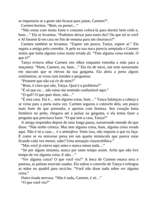 se importaria se a gente não ficasse para jantar, Carmen?”.
Carmen hesitou. “Bem, eu pensei…”
“Não estou com muita fome e costumo colocá-la para dormir bem cedo e,
hum…” Ela se levantou. “Podemos deixar para outro dia? Ou que tal se você
e Al fossem lá em casa no fim de semana para um churrasco?”
Carmen também se levantou. “Espere um pouco, Tanya, espere aí.” Ela
seguiu a amiga pelo corredor. A pele na sua nuca parecia arrepiada e Carmen
sentiu que tinha alguma coisa muito errada ali. “Tem alguma coisa errada. O
que é?”
Tanya evitava olhar Carmen nos olhos enquanto estendia a mão para a
maçaneta. “Hum, Carmen, eu, hum…” Ela riu de novo, um som sussurrante
em staccato que se elevou da sua garganta. Ela abriu a porta alguns
centímetros, se virou com timidez e perguntou:
“Promete que não vai rir de mim?”
“Bom, é claro que não, Tanya. Qual é o problema?”
“É só que eu… não estou me sentindo confortável aqui.”
“O quê? O que quer dizer, não…”
“É esta casa. Ela é… tem alguma coisa, hum…” Tanya balançou a cabeça e
se virou para a porta outra vez. Carmen segurou o cotovelo dela, um pouco
mais forte do que pretendia, e apertou com firmeza. Seu coração batia
frenético no peito, chegava até a pulsar na garganta, e ela temia fazer a
pergunta que precisava fazer. “O que tem a casa, Tanya?”
A amiga respondeu depois de uma longa pausa, sussurrando metade do que
disse. “Não tenho certeza. Mas tem alguma coisa, hum, alguma coisa errada
aqui. Não é só a casa… é a atmosfera. Sinto isso, não importa o que eu faça.
É como se eu estivesse presa em um quarto minúsculo que parece estar
ficando cada vez menor, sabe? Uma sensação claustrofóbica.”
“Mas você já esteve aqui antes e nunca notou nada…”
“Só por alguns minutos, nunca por tanto tempo assim. Acho que não tive
tempo de ver alguma coisa. E não…”
“Ver alguma coisa? O que você viu?” A boca de Carmen estava seca e
pastosa, as palmas estavam suadas. Ela soltou o cotovelo de Tanya e esfregou
as mãos no quadril para secá-las. “Você não disse nada sobre ver alguma
coisa.”
Outra risada nervosa. “Não é nada, Carmen, é só…”
“O que você viu?”
 