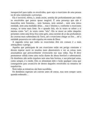 inesquecível para todos os envolvidos, quer seja o exorcismo de uma pessoa
ou de uma construção: a presença.
Ela é invisível, etérea, e, ainda assim, sentida tão profundamente por todos
os envolvidos que parece quase tangível. É uma presença que não é
masculina nem feminina… nem humana, nem animal… nem uma única
entidade, nem uma multidão delas… mas é distinta e, conforme o exorcismo
avança, se torna mais forte. Se e quando fala, ela às vezes se refere a si
mesma como “eu”, às vezes como “nós”. Ela se move ao redor daqueles
presentes como uma brisa fria como gelo, uma corrente de ar das profundezes
da caverna mais subterrânea da Terra, até o exorcismo chegar ao fim… até a
entidade possessiva ter sido expulsa em nome de Deus.
A segunda coisa que todos os exorcismos têm em comum é a mais
ameaçadora: o perigo.
Aqueles que participam de um exorcismo estão em perigo constante e
devem esperar ouvir os insultos mais abomináveis e ver as coisas mais
assustadoras que provavelmente vivenciarão nas suas vidas. Sua fé deve
permanecer sólida como uma rocha diante do abuso horrível e sobrenatural.
Os demônios não serão expulsos sem uma luta furiosa, e sua principal arma,
como sempre, é o medo. Eles se alimentam dele e farão qualquer coisa que
conseguirem para arrancá-lo de dentro daqueles envolvidos na tentativa de
expulsá-los.
Nem todas as tentativas são bem-sucedidas.
Os demônios esperam um convite antes de entrar, mas nem sempre saem
quando ordenado…
 
