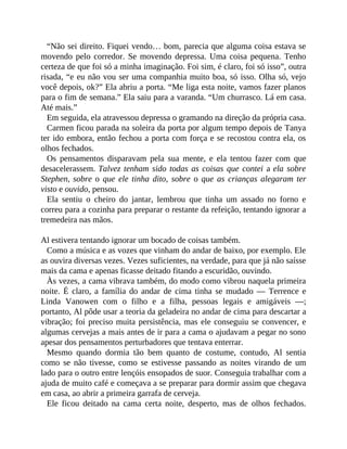 “Não sei direito. Fiquei vendo… bom, parecia que alguma coisa estava se
movendo pelo corredor. Se movendo depressa. Uma coisa pequena. Tenho
certeza de que foi só a minha imaginação. Foi sim, é claro, foi só isso”, outra
risada, “e eu não vou ser uma companhia muito boa, só isso. Olha só, vejo
você depois, ok?” Ela abriu a porta. “Me liga esta noite, vamos fazer planos
para o fim de semana.” Ela saiu para a varanda. “Um churrasco. Lá em casa.
Até mais.”
Em seguida, ela atravessou depressa o gramando na direção da própria casa.
Carmen ficou parada na soleira da porta por algum tempo depois de Tanya
ter ido embora, então fechou a porta com força e se recostou contra ela, os
olhos fechados.
Os pensamentos disparavam pela sua mente, e ela tentou fazer com que
desacelerassem. Talvez tenham sido todas as coisas que contei a ela sobre
Stephen, sobre o que ele tinha dito, sobre o que as crianças alegaram ter
visto e ouvido, pensou.
Ela sentiu o cheiro do jantar, lembrou que tinha um assado no forno e
correu para a cozinha para preparar o restante da refeição, tentando ignorar a
tremedeira nas mãos.
Al estivera tentando ignorar um bocado de coisas também.
Como a música e as vozes que vinham do andar de baixo, por exemplo. Ele
as ouvira diversas vezes. Vezes suficientes, na verdade, para que já não saísse
mais da cama e apenas ficasse deitado fitando a escuridão, ouvindo.
Às vezes, a cama vibrava também, do modo como vibrou naquela primeira
noite. É claro, a família do andar de cima tinha se mudado — Terrence e
Linda Vanowen com o filho e a filha, pessoas legais e amigáveis —;
portanto, Al pôde usar a teoria da geladeira no andar de cima para descartar a
vibração; foi preciso muita persistência, mas ele conseguiu se convencer, e
algumas cervejas a mais antes de ir para a cama o ajudavam a pegar no sono
apesar dos pensamentos perturbadores que tentava enterrar.
Mesmo quando dormia tão bem quanto de costume, contudo, Al sentia
como se não tivesse, como se estivesse passando as noites virando de um
lado para o outro entre lençóis ensopados de suor. Conseguia trabalhar com a
ajuda de muito café e começava a se preparar para dormir assim que chegava
em casa, ao abrir a primeira garrafa de cerveja.
Ele ficou deitado na cama certa noite, desperto, mas de olhos fechados.
 