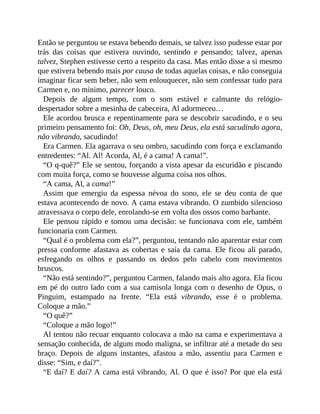 Então se perguntou se estava bebendo demais, se talvez isso pudesse estar por
trás das coisas que estivera ouvindo, sentindo e pensando; talvez, apenas
talvez, Stephen estivesse certo a respeito da casa. Mas então disse a si mesmo
que estivera bebendo mais por causa de todas aquelas coisas, e não conseguia
imaginar ficar sem beber, não sem enlouquecer, não sem confessar tudo para
Carmen e, no mínimo, parecer louco.
Depois de algum tempo, com o som estável e calmante do relógio-
despertador sobre a mesinha de cabeceira, Al adormeceu…
Ele acordou brusca e repentinamente para se descobrir sacudindo, e o seu
primeiro pensamento foi: Oh, Deus, oh, meu Deus, ela está sacudindo agora,
não vibrando, sacudindo!
Era Carmen. Ela agarrava o seu ombro, sacudindo com força e exclamando
entredentes: “Al. Al! Acorda, Al, é a cama! A cama!”.
“O q-quê?” Ele se sentou, forçando a vista apesar da escuridão e piscando
com muita força, como se houvesse alguma coisa nos olhos.
“A cama, Al, a cama!”
Assim que emergiu da espessa névoa do sono, ele se deu conta de que
estava acontecendo de novo. A cama estava vibrando. O zumbido silencioso
atravessava o corpo dele, enrolando-se em volta dos ossos como barbante.
Ele pensou rápido e tomou uma decisão: se funcionava com ele, também
funcionaria com Carmen.
“Qual é o problema com ela?”, perguntou, tentando não aparentar estar com
pressa conforme afastava as cobertas e saía da cama. Ele ficou ali parado,
esfregando os olhos e passando os dedos pelo cabelo com movimentos
bruscos.
“Não está sentindo?”, perguntou Carmen, falando mais alto agora. Ela ficou
em pé do outro lado com a sua camisola longa com o desenho de Opus, o
Pinguim, estampado na frente. “Ela está vibrando, esse é o problema.
Coloque a mão.”
“O quê?”
“Coloque a mão logo!”
Al tentou não recuar enquanto colocava a mão na cama e experimentava a
sensação conhecida, de algum modo maligna, se infiltrar até a metade do seu
braço. Depois de alguns instantes, afastou a mão, assentiu para Carmen e
disse: “Sim, e daí?”.
“E daí? E daí? A cama está vibrando, Al. O que é isso? Por que ela está
 