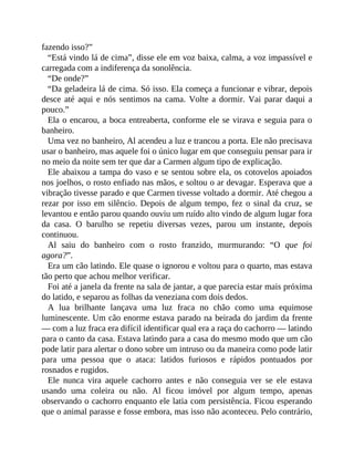 fazendo isso?”
“Está vindo lá de cima”, disse ele em voz baixa, calma, a voz impassível e
carregada com a indiferença da sonolência.
“De onde?”
“Da geladeira lá de cima. Só isso. Ela começa a funcionar e vibrar, depois
desce até aqui e nós sentimos na cama. Volte a dormir. Vai parar daqui a
pouco.”
Ela o encarou, a boca entreaberta, conforme ele se virava e seguia para o
banheiro.
Uma vez no banheiro, Al acendeu a luz e trancou a porta. Ele não precisava
usar o banheiro, mas aquele foi o único lugar em que conseguiu pensar para ir
no meio da noite sem ter que dar a Carmen algum tipo de explicação.
Ele abaixou a tampa do vaso e se sentou sobre ela, os cotovelos apoiados
nos joelhos, o rosto enfiado nas mãos, e soltou o ar devagar. Esperava que a
vibração tivesse parado e que Carmen tivesse voltado a dormir. Até chegou a
rezar por isso em silêncio. Depois de algum tempo, fez o sinal da cruz, se
levantou e então parou quando ouviu um ruído alto vindo de algum lugar fora
da casa. O barulho se repetiu diversas vezes, parou um instante, depois
continuou.
Al saiu do banheiro com o rosto franzido, murmurando: “O que foi
agora?”.
Era um cão latindo. Ele quase o ignorou e voltou para o quarto, mas estava
tão perto que achou melhor verificar.
Foi até a janela da frente na sala de jantar, a que parecia estar mais próxima
do latido, e separou as folhas da veneziana com dois dedos.
A lua brilhante lançava uma luz fraca no chão como uma equimose
luminescente. Um cão enorme estava parado na beirada do jardim da frente
— com a luz fraca era difícil identificar qual era a raça do cachorro — latindo
para o canto da casa. Estava latindo para a casa do mesmo modo que um cão
pode latir para alertar o dono sobre um intruso ou da maneira como pode latir
para uma pessoa que o ataca: latidos furiosos e rápidos pontuados por
rosnados e rugidos.
Ele nunca vira aquele cachorro antes e não conseguia ver se ele estava
usando uma coleira ou não. Al ficou imóvel por algum tempo, apenas
observando o cachorro enquanto ele latia com persistência. Ficou esperando
que o animal parasse e fosse embora, mas isso não aconteceu. Pelo contrário,
 