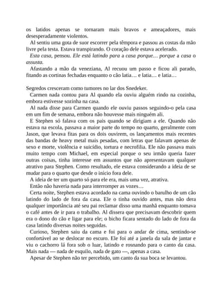 os latidos apenas se tornaram mais bravos e ameaçadores, mais
desesperadamente violentos.
Al sentiu uma gota de suor escorrer pela têmpora e passou as costas da mão
livre pela testa. Estava transpirando. O coração dele estava acelerado.
Esta casa, pensou. Ele está latindo para a casa porque… porque a casa o
assusta.
Afastando a mão da veneziana, Al recuou um passo e ficou ali parado,
fitando as cortinas fechadas enquanto o cão latia… e latia… e latia…
Segredos cresceram como tumores no lar dos Snedeker.
Carmen nada contou para Al quando ela ouviu alguém rindo na cozinha,
embora estivesse sozinha na casa.
Al nada disse para Carmen quando ele ouviu passos seguindo-o pela casa
em um fim de semana, embora não houvesse mais ninguém ali.
E Stephen só falava com os pais quando se dirigiam a ele. Quando não
estava na escola, passava a maior parte do tempo no quarto, geralmente com
Jason, que levava fitas para os dois ouvirem, os lançamentos mais recentes
das bandas de heavy metal mais pesadas, com letras que falavam apenas de
sexo e morte, violência e suicídio, tortura e necrofilia. Ele não passava mais
muito tempo com Michael, em especial porque o seu irmão queria fazer
outras coisas, tinha interesse em assuntos que não apresentavam qualquer
atrativo para Stephen. Como resultado, ele estava considerando a ideia de se
mudar para o quarto que desde o início fora dele.
A ideia de ter um quarto só para ele era, mais uma vez, atrativa.
Então não haveria nada para interromper as vozes…
Certa noite, Stephen estava acordado na cama ouvindo o barulho de um cão
latindo do lado de fora da casa. Ele o tinha ouvido antes, mas não dera
qualquer importância até seu pai reclamar disso uma manhã enquanto tomava
o café antes de ir para o trabalho. Al dissera que precisavam descobrir quem
era o dono do cão e ligar para ele; o bicho ficara sentado do lado de fora da
casa latindo diversas noites seguidas.
Curioso, Stephen saiu da cama e foi para o andar de cima, sentindo-se
confortável ao se deslocar no escuro. Ele foi até a janela da sala de jantar e
viu o cachorro lá fora sob o luar, latindo e rosnando para o canto da casa.
Mais nada — nada de esquilo, nada de gato —, apenas a casa.
Apesar de Stephen não ter percebido, um canto da sua boca se levantou.
 
