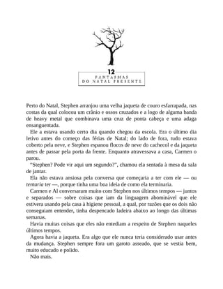 Perto do Natal, Stephen arranjou uma velha jaqueta de couro esfarrapada, nas
costas da qual colocou um crânio e ossos cruzados e a logo de alguma banda
de heavy metal que combinava uma cruz de ponta cabeça e uma adaga
ensanguentada.
Ele a estava usando certo dia quando chegou da escola. Era o último dia
letivo antes do começo das férias de Natal; do lado de fora, tudo estava
coberto pela neve, e Stephen espanou flocos de neve do cachecol e da jaqueta
antes de passar pela porta da frente. Enquanto atravessava a casa, Carmen o
parou.
“Stephen? Pode vir aqui um segundo?”, chamou ela sentada à mesa da sala
de jantar.
Ela não estava ansiosa pela conversa que começaria a ter com ele — ou
tentaria ter —, porque tinha uma boa ideia de como ela terminaria.
Carmen e Al conversaram muito com Stephen nos últimos tempos — juntos
e separados — sobre coisas que iam da linguagem abominável que ele
estivera usando pela casa à higiene pessoal, a qual, por razões que os dois não
conseguiam entender, tinha despencado ladeira abaixo ao longo das últimas
semanas.
Havia muitas coisas que eles não entediam a respeito de Stephen naqueles
últimos tempos.
Agora havia a jaqueta. Era algo que ele nunca teria considerado usar antes
da mudança. Stephen sempre fora um garoto asseado, que se vestia bem,
muito educado e polido.
Não mais.
 
