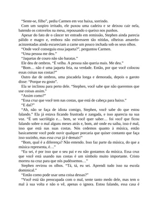 “Sente-se, filho”, pediu Carmen em voz baixa, sorrindo.
Com um suspiro irritado, ele puxou uma cadeira e se deixou cair nela,
batendo os cotovelos na mesa, repousando o queixo nos punhos.
Apesar do fato de o câncer ter entrado em remissão, Stephen ainda parecia
pálido e magro e, embora não estivessem tão nítidas, olheiras amarelo-
acinzentadas ainda escureciam a carne um pouco inchada sob os seus olhos.
“Onde você conseguiu essa jaqueta?”, perguntou Carmen.
“Uma pessoa me deu.”
“Jaquetas de couro não são baratas.”
Ele deu de ombros. “É velha. A pessoa não queria mais. Me deu.”
“Bom… não é uma jaqueta feia, na verdade. Então, por que você colocou
essas coisas nas costas?”
Outro dar de ombros, uma piscadela longa e demorada, depois o garoto
disse: “Porque eu gosto”.
Ela se inclinou para perto dele. “Stephen, você sabe que não queremos que
use coisas assim.”
“Assim como?”
“Essa cruz que você tem nas costas, que está de cabeça para baixo.”
“E daí?”
“Ah, não se faça de idiota comigo, Stephen, você sabe do que estou
falando.” Ela já estava ficando frustrada e zangada, e isso aparecia na sua
voz. “É um sacrilégio e… bem, se você quer saber… foi você que ficou
falando sobre o mal alguns meses atrás e, bom, até onde eu saiba, isso é mal,
isso que está nas suas costas. Nós cedemos quanto à música, então
basicamente você pode ouvir qualquer porcaria que quiser contanto que faça
isso sozinho, mas essa cruz já é demais!”
“Bom, qual é a diferença? Não entendo. Isso faz parte da música, do que a
música representa, é…”
“Eu sei, é por isso que o seu pai e eu não gostamos da música. Essa cruz
que você está usando nas costas é um símbolo muito importante. Cristo
morreu na cruz para que nós pudéssemos…”
Stephen revirou os olhos. “Tá, tá, eu sei. Aprendi tudo isso na escola
dominical.”
“Então como pode usar uma coisa dessas?”
“Você está tão preocupada com o mal, sente tanto medo dele, mas tem o
mal à sua volta e não o vê, apenas o ignora. Estou falando, essa casa é
 