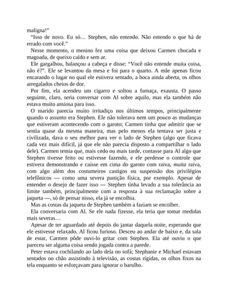 maligna!”
“Isso de novo. Eu só… Stephen, não entendo. Não entendo o que há de
errado com você.”
Nesse momento, o menino fez uma coisa que deixou Carmen chocada e
magoada, de queixo caído e sem ar.
Ele gargalhou, balançou a cabeça e disse: “Você não entende muita coisa,
não é?”. Ele se levantou da mesa e foi para o quarto. A mãe apenas ficou
encarando o lugar no qual ele estivera sentado, a boca ainda aberta, os olhos
arregalados cheios de dor.
Por fim, ela acendeu um cigarro e soltou a fumaça, exausta. O passo
seguinte, claro, seria conversar com Al sobre aquilo, mas ela também não
estava muito ansiosa para isso.
O marido parecia muito irritadiço nos últimos tempos, principalmente
quando o assunto era Stephen. Ele não tolerava nem um pouco as mudanças
que estiveram acontecendo com o garoto; Carmen tinha que admitir que se
sentia quase da mesma maneira, mas pelo menos ela tentava ser justa e
civilizada, dava o seu melhor para ver o lado de Stephen (algo que ficava
cada vez mais difícil, já que ele não parecia disposto a compartilhar o lado
dele). Carmen temia que, mais cedo ou mais tarde, contasse para Al algo que
Stephen tivesse feito ou estivesse fazendo, e ele perdesse o controle que
estivera demonstrando e caísse em cima do garoto com raiva, muita raiva,
com algo além dos costumeiros castigos ou suspensão dos privilégios
telefônicos — como uma severa punição física, por exemplo. Apesar de
entender o desejo de fazer isso — Stephen tinha levado a sua tolerância ao
limite também, principalmente com a resposta à sua reclamação sobre a
jaqueta —, só de pensar nisso, ela já se encolhia.
Mas as costas da jaqueta de Stephen também a faziam se encolher.
Ela conversaria com Al. Se ele nada fizesse, ela teria que tomar medidas
mais severas…
Apesar de ter aguardado até depois do jantar daquela noite, esperando que
ele estivesse relaxado, Al ficou furioso. Desceu ao andar de baixo e, da sala
de estar, Carmen pôde ouvi-lo gritar com Stephen. Ela até ouviu o que
pareceu ser alguma coisa sendo jogada contra a parede.
Peter estava cochilando ao lado dela no sofá; Stephanie e Michael estavam
sentados no chão assistindo à televisão, as costas rígidas, os olhos fixos na
tela enquanto se esforçavam para ignorar o barulho.
 