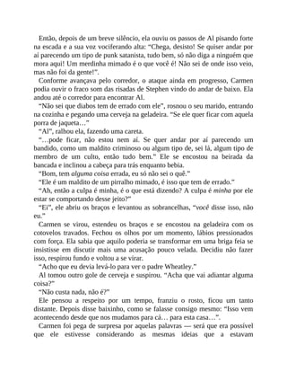 Então, depois de um breve silêncio, ela ouviu os passos de Al pisando forte
na escada e a sua voz vociferando alta: “Chega, desisto! Se quiser andar por
aí parecendo um tipo de punk satanista, tudo bem, só não diga a ninguém que
mora aqui! Um merdinha mimado é o que você é! Não sei de onde isso veio,
mas não foi da gente!”.
Conforme avançava pelo corredor, o ataque ainda em progresso, Carmen
podia ouvir o fraco som das risadas de Stephen vindo do andar de baixo. Ela
andou até o corredor para encontrar Al.
“Não sei que diabos tem de errado com ele”, rosnou o seu marido, entrando
na cozinha e pegando uma cerveja na geladeira. “Se ele quer ficar com aquela
porra de jaqueta…”
“Al”, ralhou ela, fazendo uma careta.
“…pode ficar, não estou nem aí. Se quer andar por aí parecendo um
bandido, como um maldito criminoso ou algum tipo de, sei lá, algum tipo de
membro de um culto, então tudo bem.” Ele se encostou na beirada da
bancada e inclinou a cabeça para trás enquanto bebia.
“Bom, tem alguma coisa errada, eu só não sei o quê.”
“Ele é um maldito de um pirralho mimado, é isso que tem de errado.”
“Ah, então a culpa é minha, é o que está dizendo? A culpa é minha por ele
estar se comportando desse jeito?”
“Ei”, ele abriu os braços e levantou as sobrancelhas, “você disse isso, não
eu.”
Carmen se virou, estendeu os braços e se encostou na geladeira com os
cotovelos travados. Fechou os olhos por um momento, lábios pressionados
com força. Ela sabia que aquilo poderia se transformar em uma briga feia se
insistisse em discutir mais uma acusação pouco velada. Decidiu não fazer
isso, respirou fundo e voltou a se virar.
“Acho que eu devia levá-lo para ver o padre Wheatley.”
Al tomou outro gole de cerveja e suspirou. “Acha que vai adiantar alguma
coisa?”
“Não custa nada, não é?”
Ele pensou a respeito por um tempo, franziu o rosto, ficou um tanto
distante. Depois disse baixinho, como se falasse consigo mesmo: “Isso vem
acontecendo desde que nos mudamos para cá… para esta casa…”.
Carmen foi pega de surpresa por aquelas palavras — será que era possível
que ele estivesse considerando as mesmas ideias que a estavam
 