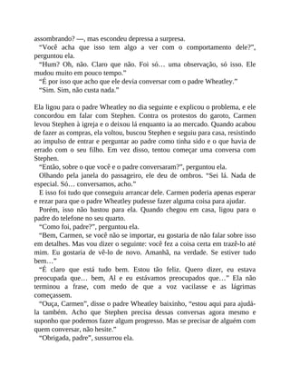 assombrando? —, mas escondeu depressa a surpresa.
“Você acha que isso tem algo a ver com o comportamento dele?”,
perguntou ela.
“Hum? Oh, não. Claro que não. Foi só… uma observação, só isso. Ele
mudou muito em pouco tempo.”
“É por isso que acho que ele devia conversar com o padre Wheatley.”
“Sim. Sim, não custa nada.”
Ela ligou para o padre Wheatley no dia seguinte e explicou o problema, e ele
concordou em falar com Stephen. Contra os protestos do garoto, Carmen
levou Stephen à igreja e o deixou lá enquanto ia ao mercado. Quando acabou
de fazer as compras, ela voltou, buscou Stephen e seguiu para casa, resistindo
ao impulso de entrar e perguntar ao padre como tinha sido e o que havia de
errado com o seu filho. Em vez disso, tentou começar uma conversa com
Stephen.
“Então, sobre o que você e o padre conversaram?”, perguntou ela.
Olhando pela janela do passageiro, ele deu de ombros. “Sei lá. Nada de
especial. Só… conversamos, acho.”
E isso foi tudo que conseguiu arrancar dele. Carmen poderia apenas esperar
e rezar para que o padre Wheatley pudesse fazer alguma coisa para ajudar.
Porém, isso não bastou para ela. Quando chegou em casa, ligou para o
padre do telefone no seu quarto.
“Como foi, padre?”, perguntou ela.
“Bem, Carmen, se você não se importar, eu gostaria de não falar sobre isso
em detalhes. Mas vou dizer o seguinte: você fez a coisa certa em trazê-lo até
mim. Eu gostaria de vê-lo de novo. Amanhã, na verdade. Se estiver tudo
bem…”
“É claro que está tudo bem. Estou tão feliz. Quero dizer, eu estava
preocupada que… bem, Al e eu estávamos preocupados que…” Ela não
terminou a frase, com medo de que a voz vacilasse e as lágrimas
começassem.
“Ouça, Carmen”, disse o padre Wheatley baixinho, “estou aqui para ajudá-
la também. Acho que Stephen precisa dessas conversas agora mesmo e
suponho que podemos fazer algum progresso. Mas se precisar de alguém com
quem conversar, não hesite.”
“Obrigada, padre”, sussurrou ela.
 
