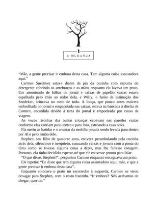 “Mãe, a gente precisar ir embora desta casa. Tem alguma coisa assustadora
aqui.”
Carmen Snedeker estava diante da pia da cozinha com espuma do
detergente cobrindo os antebraços e as mãos enquanto ela lavava um prato.
Um amontoado de folhas de jornal e caixas de papelão vazias estava
espalhado pelo chão ao redor dela, e Willy, o furão de estimação dos
Snedeker, brincava no meio de tudo. A louça, que pouco antes estivera
embrulhada no jornal e empacotada nas caixas, estava na bancada à direita de
Carmen, encardida devido à tinta do jornal e empoeirada por causa da
viagem.
As vozes risonhas das outras crianças ecoavam nas paredes vazias
conforme elas corriam para dentro e para fora, estreando a casa nova.
Ela ouviu as batidas e o arrastar da mobília pesada sendo levada para dentro
por Al e pelo irmão dele.
Stephen, seu filho de quatorze anos, estivera perambulando pela cozinha
atrás dela, silencioso e irrequieto, cutucando caixas e jornais com a ponta do
tênis como se tivesse alguma coisa a dizer, mas lhe faltasse coragem.
Portanto, ela tinha decidido esperar até que ele estivesse pronto para falar.
“O que disse, Stephen?”, perguntou Carmen enquanto enxaguava um prato.
Ele repetiu: “Eu disse que tem alguma coisa assustadora aqui, mãe, e que a
gente precisar ir embora desta casa”.
Enquanto colocava o prato no escorredor à esquerda, Carmen se virou
devagar para Stephen, com o rosto franzido. “Ir embora? Nós acabamos de
chegar, querido.”
 