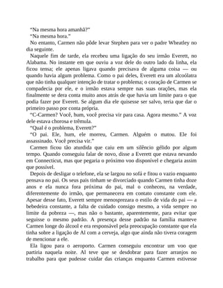 “Na mesma hora amanhã?”
“Na mesma hora.”
No entanto, Carmen não pôde levar Stephen para ver o padre Wheatley no
dia seguinte.
Naquele fim de tarde, ela recebeu uma ligação do seu irmão Everett, no
Alabama. No instante em que ouviu a voz dele do outro lado da linha, ela
ficou tensa; ele apenas ligava quando precisava de alguma coisa — ou
quando havia algum problema. Como o pai deles, Everett era um alcoólatra
que não tinha qualquer intenção de tratar o problema; o coração de Carmen se
compadecia por ele, e o irmão estava sempre nas suas orações, mas ela
finalmente se dera conta muito anos atrás de que havia um limite para o que
podia fazer por Everett. Se algum dia ele quisesse ser salvo, teria que dar o
primeiro passo por conta própria.
“C-Carmen? Você, hum, você precisa vir para casa. Agora mesmo.” A voz
dele estava chorosa e trêmula.
“Qual é o problema, Everett?”
“O pai. Ele, hum, ele morreu, Carmen. Alguém o matou. Ele foi
assassinado. Você precisa vir.”
Carmen ficou tão aturdida que caiu em um silêncio gélido por algum
tempo. Quando conseguiu falar de novo, disse a Everett que estava nevando
em Connecticut, mas que pegaria o próximo voo disponível e chegaria assim
que possível.
Depois de desligar o telefone, ela se largou no sofá e fitou o vazio enquanto
pensava no pai. Os seus pais tinham se divorciado quando Carmen tinha doze
anos e ela nunca fora próxima do pai, mal o conheceu, na verdade,
diferentemente do irmão, que permanecera em contato constante com ele.
Apesar desse fato, Everett sempre menosprezara o estilo de vida do pai — a
bebedeira constante, a falta de cuidado consigo mesmo, a vida sempre no
limite da pobreza —, mas não o bastante, aparentemente, para evitar que
seguisse o mesmo padrão. A presença desse padrão na família manteve
Carmen longe do álcool e era responsável pela preocupação constante que ela
tinha sobre a ligação de Al com a cerveja, algo que ainda não tivera coragem
de mencionar a ele.
Ela ligou para o aeroporto. Carmen conseguiu encontrar um voo que
partiria naquela noite. Al teve que se desdobrar para fazer arranjos no
trabalho para que pudesse cuidar das crianças enquanto Carmen estivesse
 