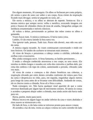 Em algum momento, Al conseguiu. Os olhos se fecharam por conta própria,
ele sentiu o peso do sono cair sobre o seu corpo, ficou ciente da respiração
ficando mais devagar, sentiu-se pegando no sono, até…
Ele ouviu a música, e os olhos se abriram de repente. Sentou-se. Era a
mesma música que sempre ouvia: velha e metálica, evocando imagens em
preto e branco de cômodos cheios de teias de aranha, fotografias antigas em
molduras ornamentadas e móveis clássicos.
Al voltou a deitar, pressionando as palmas das mãos contra os olhos e
gemendo.
Vozes fracas riam. A música continuava. E havia outra coisa.
Latidos. O cão estava latindo lá fora outra vez.
Vou ignorar tudo, pensou. Tudo isso. Posso não dormir, mas não vou sair
da cama.
A música seguiu tocando. As vozes continuaram conversando e rindo em
tons festivos. Os latidos do cachorro se tornaram mais intensos.
Al virou de bruços e pressionou a cabeça contra o colchão, cobrindo as
orelhas com o travesseiro.
Mas ainda conseguia ouvir. A festa fantasma, os latidos persistentes…
E então a vibração conhecida atravessou o seu corpo, os seus ossos. Ela
enrolou os dedos longos e ossudos em volta dos cotovelos e joelhos dele, por
cima dos ombros e do topo do crânio, aumentando a pressão, vibrando cada
vez mais.
Al virou de costas e começou a dar chutes frenéticos nas cobertas, a
respiração silvando por entre dentes cerrados conforme ele rolava para fora
da cama e despencava no chão, para, em seguida, engatinhar alguns metros
para longe da cama antes de se levantar com dificuldade. Andando de costas,
ele se chocou contra a cômoda, ficou ali e fitou a cama.
Nada conseguiu ver. Não havia qualquer sinal aparente de que a cama
estivesse dominada por algum tipo de movimento sinistro. Al tateou às costas
e acendeu o pequeno abajur sobre a cômoda, mas ainda assim não havia nada
para ver.
Havia, porém, muito para ouvir.
Música tocava em algum lugar no andar inferior da casa e vozes abafadas e
risos suaves se misturavam a ela.
Do lado de fora, o cão latia como se estivesse pronto para atacar e matar.
Al acendeu a luz do teto, vestiu as calças e entrou no curto corredor do lado
 