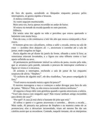 de fora do quarto, acendendo as lâmpadas enquanto passava pelos
interruptores, os gestos rápidos e bruscos.
A música continuava.
As vozes seguiam murmurando.
Mais uma vez, havia apenas escuridão no andar de baixo.
Al estava na metade da escada quando os sons pararam.
Silêncio.
Ele sentiu uma dor aguda na mão e percebeu que estava apertando o
balaústre com muita força.
Fora da casa, o cão continuava a latir tão alto que estava começando a ficar
rouco.
O homem girou nos calcanhares, voltou a subir a escada, entrou na sala de
estar — acendeu dois abajures ali —, atravessou o corredor até a sala de
jantar, onde congelou no lugar.
Havia alguém em pé diante da janela da frente, olhando a noite lá fora; as
venezianas estavam levantadas, e a figura era uma silhueta contra o luar
opaco refletido na neve.
Al permaneceu perfeitamente imóvel na soleira da porta, exceto pela mão,
que se arrastava pela parede, tateando à procura do interruptor conforme a
figura se virava e o encarava.
Al acionou o interruptor, enchendo a sala de jantar de luz enquanto
suspirava de alívio. “Stephen.”
“O cachorro de alguém está”, ele deu risadinhas, “um pouco empolgado lá
fora.”
“Você estava escutando música agora há pouco?”
O menino massageou a nuca e começou a andar devagar para fora da sala
de jantar. “Música? Não, eu não estava escutando música nenhuma.”
Al segurou o braço dele com gentileza quando o garoto atravessou a soleira.
“Você não estava com ninguém aqui? Não trouxe nenhum amigo escondido
para dentro de casa?”
“Por quê? A casa já está cheia o bastante do jeito que está.”
Al soltou o aperto e o garoto atravessou o corredor… desceu a escada…
Mais tarde, Al pensaria nas palavras de Stephen e na maneira como ele as
pronunciara; elas o deixariam incomodado, iriam até mesmo lhe dar um
calafrio assim que as recordasse. Contudo, naquele instante, ele as interpretou
 
