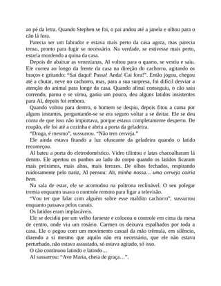 ao pé da letra. Quando Stephen se foi, o pai andou até a janela e olhou para o
cão lá fora.
Parecia ser um labrador e estava mais perto da casa agora, mas parecia
tenso, pronto para fugir se necessário. Na verdade, se estivesse mais perto,
estaria mordendo a quina da casa.
Depois de abaixar as venezianas, Al voltou para o quarto, se vestiu e saiu.
Ele correu ao longo da frente da casa na direção do cachorro, agitando os
braços e gritando: “Sai daqui! Passa! Anda! Cai fora!”. Então jogou, chegou
até a chutar, neve no cachorro, mas, para a sua surpresa, foi difícil desviar a
atenção do animal para longe da casa. Quando afinal conseguiu, o cão saiu
correndo, parou e se virou, ganiu um pouco, deu alguns latidos insistentes
para Al, depois foi embora.
Quando voltou para dentro, o homem se despiu, depois fitou a cama por
alguns instantes, perguntando-se se era seguro voltar a se deitar. Ele se deu
conta de que isso não importava, porque estava completamente desperto. De
roupão, ele foi até a cozinha e abriu a porta da geladeira.
“Droga, é mesmo”, sussurrou. “Não tem cerveja.”
Ele ainda estava fitando a luz ofuscante da geladeira quando o latido
recomeçou.
Al bateu a porta do eletrodoméstico. Vidro tilintou e latas chacoalharam lá
dentro. Ele apertou os punhos ao lado do corpo quando os latidos ficaram
mais próximos, mais altos, mais ferozes. De olhos fechados, respirando
ruidosamente pelo nariz, Al pensou: Ah, minha nossa… uma cerveja cairia
bem.
Na sala de estar, ele se acomodou na poltrona reclinável. O seu polegar
tremia enquanto usava o controle remoto para ligar a televisão.
“Vou ter que falar com alguém sobre esse maldito cachorro”, sussurrou
enquanto passava pelos canais.
Os latidos eram implacáveis.
Ele se decidiu por um velho faroeste e colocou o controle em cima da mesa
de centro, onde viu um rosário. Carmen os deixava espalhados por toda a
casa. Ele o pegou com um movimento casual da mão trêmula, em silêncio,
dizendo a si mesmo que aquilo não era necessário, que ele não estava
perturbado, não estava assustado, só estava agitado, só isso.
O cão continuou latindo e latindo…
Al sussurrou: “Ave Maria, cheia de graça…”.
 