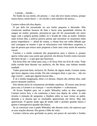 …Latindo… latindo…
No fundo da sua mente, ele pensou — mas não teve muita certeza, porque
estava baixo, muito baixo — ter ouvido o som metálico de música…
Carmen voltou três dias depois.
O pai dela foi encontrado no seu trailer pequeno e detonado. Não
constavam nenhum buracos de bala e havia uma quantidade mínima de
sangue no trailer; portanto, presumiu-se que ele foi assassinado em outro
lugar com a própria pistola calibre 22 e levado de volta ao trailer. Embora
nada tivesse dito, a polícia parecia pensar que encontrar os assassinos tinha
pouca importância — afinal de contas, a vítima fora um velho bêbado que
mal conseguia se manter e que se relacionava com indivíduos suspeitos, o
tipo de pessoa que estava mais propenso a fazer uma coisa assim de maneira
casual.
Carmen e o irmão cuidaram dos preparativos para o enterro e, porque
queria voltar para casa assim que possível, ela deixou Everett como executor
dos bens do pai — o que quer que houvesse.
Ela ficou feliz em voltar para casa, e Al ficou feliz em tê-la de volta. Tudo
tinha corrido bem durante sua ausência, ele lhe disse, mas tinham sentido
saudade.
Todos pareciam bem, inclusive Al. Porém, de algum modo, Carmen sentiu
que havia alguma coisa errada. Ela não conseguia dizer o que era… não era
algo visível… nada que alguém tivesse dito…
É só a minha imaginação, disse a si mesma. Depois dos últimos dias, tudo
parece bastante sombrio.
Eles deram início às costumeiras atividades natalinas. Al trouxe uma árvore
para casa, e Carmen e as crianças — exceto Stephen — a decoraram.
Al levara Stephen para ver o padre Wheatley todos os dias enquanto
Carmen esteve fora, e ela continuou a fazer isso depois de voltar. A mãe
resistiu à tentação de perguntar a Stephen sobre as suas visitas ao padre,
dizendo a si mesma que os resultados apareceriam em breve. Mas não
apareceram. O garoto ainda agia de modo rude e profano quando falava e
quieto e introspectivo quando não falava.
Se as conversas com o padre Wheatley não dessem certo, ela esperava que
as suas orações dessem. Ela queria o filho de volta.
Carmen colocou uma guirlanda na porta, um pouco de azevinho e festões
 