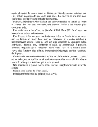 aqui e ali dentro de casa, e pegou os discos e as fitas de músicas natalinas que
eles tinham colecionado ao longo dos anos. Ela tocava as músicas com
frequência, e sempre tinha gemada na geladeira.
Michael, Stephanie e Peter fizeram um boneco de neve no jardim da frente
e Carmen lhes deu uma vassoura, um cachecol velho e um chapéu para
colocarem nele.
Eles assistiram a Um Conto de Natal e A Felicidade Não Se Compra de
novo, como faziam todos os anos.
Eles fizeram todas as coisas que faziam em todos os Natais, todas as coisas
que os faziam se sentir bem, que os deixavam no espírito natalino e
transformavam aquela época do ano em algo diferente de qualquer outra.
Entretanto, naquele ano, conforme o Natal se aproximava e passava,
nenhuma daquelas ações funcionou muito bem. Não foi a mesma coisa.
Havia algo faltando, algo além da costumeira participação solícita e animada
de Stephen.
Carmen não sabia como os outros se sentiam. Mas não importava o quanto
ela se esforçava, o espírito natalino simplesmente não estava ali. Ela não se
sentia do jeito que o Natal sempre a fazia se sentir.
Não importava o quanto soava bobo, Carmen simplesmente não se sentia
segura.
Nem mesmo dentro da própria casa.
Principalmente dentro da própria casa, talvez.
 