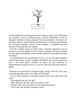 As decorações de Natal desapareceram das vitrines e logo foram substituídas
por corações e caixas de chocolates para o Dia dos Namorados.[2] Fios de
lâmpadas coloridas e festões reluzentes foram encaixotados e devolvidos aos
armazéns. Discos e fitas de Natal foram devolvidos às estantes, onde ficariam
até o próximo dezembro. Árvores foram retiradas, e as agulhas secas dos
pinheiros foram aspiradas dos carpetes.
Por toda a cidade, árvores de Natal caídas e desnudas aguardavam que os
lixeiros as levassem embora; fios de ouropel e pedações de festões pendiam
dos seus galhos quebradiços, sendo soprados pela neve e pelo gelo de tempos
em tempos.
O céu permaneceu um cinza-chumbo escuro, e o ar era uma lâmina afiada o
bastante para cortar a carne. Os galhos desfolhados das árvores apontavam
para o céu como garras artríticas. Os flocos de neve acabaram se
transformando em gotas de chuva, e a neve no chão virou uma lama espessa e
gélida…
“Estamos nos encontrando já há algum tempo, mesmo assim não sinto como
se tivesse aprendido muita coisa sobre você. Por quê?”
“Sei lá. Talvez porque eu não tenha contado muita coisa sobre mim, não
acha?”
“Sim, suponho que sim. Por quê?”
“Hum. Não gosto de falar sobre mim mesmo, acho.”
“Entendo. Bem, seria mais fácil se eu lhe fizesse perguntas?”
“Tudo o que vem fazendo é perguntar coisas.”
 