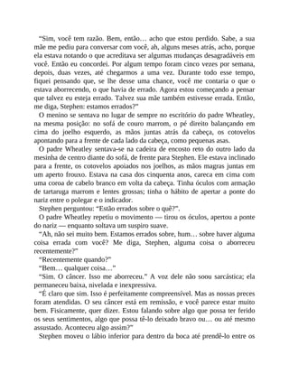 “Sim, você tem razão. Bem, então… acho que estou perdido. Sabe, a sua
mãe me pediu para conversar com você, ah, alguns meses atrás, acho, porque
ela estava notando o que acreditava ser algumas mudanças desagradáveis em
você. Então eu concordei. Por algum tempo foram cinco vezes por semana,
depois, duas vezes, até chegarmos a uma vez. Durante todo esse tempo,
fiquei pensando que, se lhe desse uma chance, você me contaria o que o
estava aborrecendo, o que havia de errado. Agora estou começando a pensar
que talvez eu esteja errado. Talvez sua mãe também estivesse errada. Então,
me diga, Stephen: estamos errados?”
O menino se sentava no lugar de sempre no escritório do padre Wheatley,
na mesma posição: no sofá de couro marrom, o pé direito balançando em
cima do joelho esquerdo, as mãos juntas atrás da cabeça, os cotovelos
apontando para a frente de cada lado da cabeça, como pequenas asas.
O padre Wheatley sentava-se na cadeira de encosto reto do outro lado da
mesinha de centro diante do sofá, de frente para Stephen. Ele estava inclinado
para a frente, os cotovelos apoiados nos joelhos, as mãos magras juntas em
um aperto frouxo. Estava na casa dos cinquenta anos, careca em cima com
uma coroa de cabelo branco em volta da cabeça. Tinha óculos com armação
de tartaruga marrom e lentes grossas; tinha o hábito de apertar a ponte do
nariz entre o polegar e o indicador.
Stephen perguntou: “Estão errados sobre o quê?”.
O padre Wheatley repetiu o movimento — tirou os óculos, apertou a ponte
do nariz — enquanto soltava um suspiro suave.
“Ah, não sei muito bem. Estamos errados sobre, hum… sobre haver alguma
coisa errada com você? Me diga, Stephen, alguma coisa o aborreceu
recentemente?”
“Recentemente quando?”
“Bem… qualquer coisa…”
“Sim. O câncer. Isso me aborreceu.” A voz dele não soou sarcástica; ela
permaneceu baixa, nivelada e inexpressiva.
“É claro que sim. Isso é perfeitamente compreensível. Mas as nossas preces
foram atendidas. O seu câncer está em remissão, e você parece estar muito
bem. Fisicamente, quer dizer. Estou falando sobre algo que possa ter ferido
os seus sentimentos, algo que possa tê-lo deixado bravo ou… ou até mesmo
assustado. Aconteceu algo assim?”
Stephen moveu o lábio inferior para dentro da boca até prendê-lo entre os
 