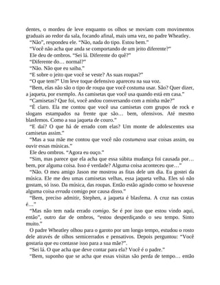 dentes, o mordeu de leve enquanto os olhos se moviam com movimentos
graduais ao redor da sala, focando afinal, mais uma vez, no padre Wheatley.
“Não”, respondeu ele. “Não, nada do tipo. Estou bem.”
“Você não acha que anda se comportando de um jeito diferente?”
Ele deu de ombros. “Sei lá. Diferente do quê?”
“Diferente do… normal?”
“Não. Não que eu saiba.”
“E sobre o jeito que você se veste? As suas roupas?”
“O que tem?” Um leve toque defensivo apareceu na sua voz.
“Bem, elas não são o tipo de roupa que você costuma usar. São? Quer dizer,
a jaqueta, por exemplo. As camisetas que você usa quando está em casa.”
“Camisetas? Que foi, você andou conversando com a minha mãe?”
“É claro. Ela me contou que você usa camisetas com grupos de rock e
slogans estampados na frente que são… bem, ofensivos. Até mesmo
blasfemos. Como a sua jaqueta de couro.”
“E daí? O que há de errado com elas? Um monte de adolescentes usa
camisetas assim.”
“Mas a sua mãe me contou que você não costumava usar coisas assim, ou
ouvir essas músicas.”
Ele deu ombros. “Agora eu ouço.”
“Sim, mas parece que ela acha que essa súbita mudança foi causada por…
bem, por alguma coisa. Isso é verdade? Alguma coisa aconteceu que…”
“Não. O meu amigo Jason me mostrou as fitas dele um dia. Eu gostei da
música. Ele me deu umas camisetas velhas, essa jaqueta velha. Eles só não
gostam, só isso. Da música, das roupas. Então estão agindo como se houvesse
alguma coisa errada comigo por causa disso.”
“Bem, preciso admitir, Stephen, a jaqueta é blasfema. A cruz nas costas
é…”
“Mas não tem nada errado comigo. Se é por isso que estou vindo aqui,
então”, outro dar de ombros, “estou desperdiçando o seu tempo. Sinto
muito.”
O padre Wheatley olhou para o garoto por um longo tempo, estudou o rosto
dele através de olhos semicerrados e pensativos. Depois perguntou: “Você
gostaria que eu contasse isso para a sua mãe?”.
“Sei lá. O que acha que deve contar para ela? Você é o padre.”
“Bem, suponho que se acha que essas visitas são perda de tempo… então
 
