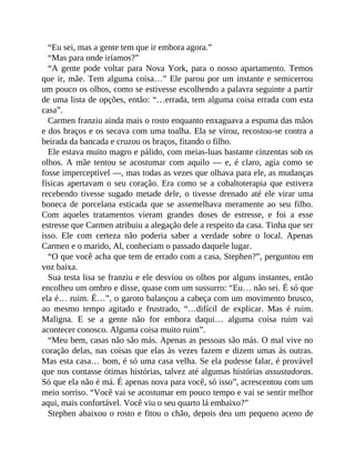 “Eu sei, mas a gente tem que ir embora agora.”
“Mas para onde iríamos?”
“A gente pode voltar para Nova York, para o nosso apartamento. Temos
que ir, mãe. Tem alguma coisa…” Ele parou por um instante e semicerrou
um pouco os olhos, como se estivesse escolhendo a palavra seguinte a partir
de uma lista de opções, então: “…errada, tem alguma coisa errada com esta
casa”.
Carmen franziu ainda mais o rosto enquanto enxaguava a espuma das mãos
e dos braços e os secava com uma toalha. Ela se virou, recostou-se contra a
beirada da bancada e cruzou os braços, fitando o filho.
Ele estava muito magro e pálido, com meias-luas bastante cinzentas sob os
olhos. A mãe tentou se acostumar com aquilo — e, é claro, agia como se
fosse imperceptível —, mas todas as vezes que olhava para ele, as mudanças
físicas apertavam o seu coração. Era como se a cobaltoterapia que estivera
recebendo tivesse sugado metade dele, o tivesse drenado até ele virar uma
boneca de porcelana esticada que se assemelhava meramente ao seu filho.
Com aqueles tratamentos vieram grandes doses de estresse, e foi a esse
estresse que Carmen atribuiu a alegação dele a respeito da casa. Tinha que ser
isso. Ele com certeza não poderia saber a verdade sobre o local. Apenas
Carmen e o marido, Al, conheciam o passado daquele lugar.
“O que você acha que tem de errado com a casa, Stephen?”, perguntou em
voz baixa.
Sua testa lisa se franziu e ele desviou os olhos por alguns instantes, então
encolheu um ombro e disse, quase com um sussurro: “Eu… não sei. É só que
ela é… ruim. É…”, o garoto balançou a cabeça com um movimento brusco,
ao mesmo tempo agitado e frustrado, “…difícil de explicar. Mas é ruim.
Maligna. E se a gente não for embora daqui… alguma coisa ruim vai
acontecer conosco. Alguma coisa muito ruim”.
“Meu bem, casas não são más. Apenas as pessoas são más. O mal vive no
coração delas, nas coisas que elas às vezes fazem e dizem umas às outras.
Mas esta casa… bom, é só uma casa velha. Se ela pudesse falar, é provável
que nos contasse ótimas histórias, talvez até algumas histórias assustadoras.
Só que ela não é má. É apenas nova para você, só isso”, acrescentou com um
meio sorriso. “Você vai se acostumar em pouco tempo e vai se sentir melhor
aqui, mais confortável. Você viu o seu quarto lá embaixo?”
Stephen abaixou o rosto e fitou o chão, depois deu um pequeno aceno de
 