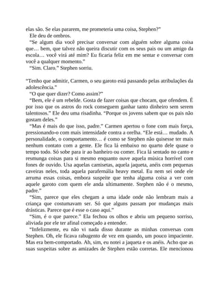 elas são. Se elas pararem, me prometeria uma coisa, Stephen?”
Ele deu de ombros.
“Se algum dia você precisar conversar com alguém sobre alguma coisa
que… bem, que talvez não queira discutir com os seus pais ou um amigo da
escola… você virá até mim? Eu ficaria feliz em me sentar e conversar com
você a qualquer momento.”
“Sim. Claro.” Stephen sorriu.
“Tenho que admitir, Carmen, o seu garoto está passando pelas atribulações da
adolescência.”
“O que quer dizer? Como assim?”
“Bem, ele é um rebelde. Gosta de fazer coisas que chocam, que ofendem. É
por isso que os astros do rock conseguem ganhar tanto dinheiro sem serem
talentosos.” Ele deu uma risadinha. “Porque os jovens sabem que os pais não
gostam deles.”
“Mas é mais do que isso, padre.” Carmen apertou o fone com mais força,
pressionando-o com mais intensidade contra a orelha. “Ele está… mudado. A
personalidade, o comportamento… é como se Stephen não quisesse ter mais
nenhum contato com a gente. Ele fica lá embaixo no quarto dele quase o
tempo todo. Só sobe para ir ao banheiro ou comer. Fica lá sentado no canto e
resmunga coisas para si mesmo enquanto ouve aquela música horrível com
fones de ouvido. Usa aquelas camisetas, aquela jaqueta, anéis com pequenas
caveiras neles, toda aquela parafernália heavy metal. Eu nem sei onde ele
arruma essas coisas, embora suspeite que tenha alguma coisa a ver com
aquele garoto com quem ele anda ultimamente. Stephen não é o mesmo,
padre.”
“Sim, parece que eles chegam a uma idade onde não lembram mais a
criança que costumavam ser. Só que alguns passam por mudanças mais
drásticas. Parece que é esse o caso aqui.”
“Sim, é o que parece.” Ela fechou os olhos e abriu um pequeno sorriso,
aliviada por ele ter afinal começado a entender.
“Infelizmente, eu não vi nada disso durante as minhas conversas com
Stephen. Oh, ele ficava rabugento de vez em quando, um pouco impaciente.
Mas era bem-comportado. Ah, sim, eu notei a jaqueta e os anéis. Acho que as
suas suspeitas sobre as amizades de Stephen estão corretas. Ele mencionou
 