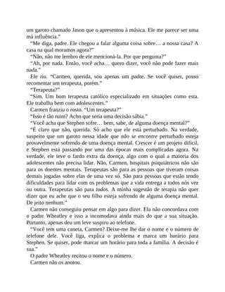 um garoto chamado Jason que o apresentou à música. Ele me parece ser uma
má influência.”
“Me diga, padre. Ele chegou a falar alguma coisa sobre… a nossa casa? A
casa na qual moramos agora?”
“Não, não me lembro de ele mencioná-la. Por que pergunta?”
“Ah, por nada. Então, você acha… quero dizer, você não pode fazer mais
nada.”
Ele riu. “Carmen, querida, sou apenas um padre. Se você quiser, posso
recomentar um terapeuta, porém.”
“Terapeuta?”
“Sim. Um bom terapeuta católico especializado em situações como esta.
Ele trabalha bem com adolescentes.”
Carmen franziu o rosto. “Um terapeuta?”
“Isso é tão ruim? Acho que seria uma decisão sábia.”
“Você acha que Stephen sofre… bem, sabe, de alguma doença mental?”
“É claro que não, querida. Só acho que ele está perturbado. Na verdade,
suspeito que um garoto nessa idade que não se encontre perturbado esteja
provavelmente sofrendo de uma doença mental. Crescer é um projeto difícil,
e Stephen está passando por uma das épocas mais complicadas agora. Na
verdade, ele teve o fardo extra da doença, algo com o qual a maioria dos
adolescentes não precisa lidar. Não, Carmen, hospitais psiquiátricos não são
para os doentes mentais. Terapeutas são para as pessoas que tiveram coisas
demais jogadas sobre elas de uma vez só. São para pessoas que estão tendo
dificuldades para lidar com os problemas que a vida entrega a todos nós vez
ou outra. Terapeutas são para todos. A minha sugestão de terapia não quer
dizer que eu ache que o seu filho esteja sofrendo de alguma doença mental.
De jeito nenhum.”
Carmen não conseguiu pensar em algo para dizer. Ela não concordava com
o padre Wheatley e isso a incomodava ainda mais do que a sua situação.
Portanto, apenas deu um leve suspiro ao telefone.
“Você tem uma caneta, Carmen? Deixe-me lhe dar o nome e o número de
telefone dele. Você liga, explica o problema e marca um horário para
Stephen. Se quiser, pode marcar um horário para toda a família. A decisão é
sua.”
O padre Wheatley recitou o nome e o número.
Carmen não os anotou.
 