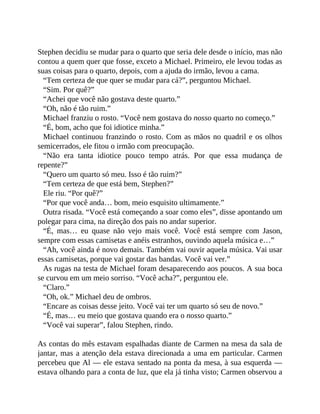 Stephen decidiu se mudar para o quarto que seria dele desde o início, mas não
contou a quem quer que fosse, exceto a Michael. Primeiro, ele levou todas as
suas coisas para o quarto, depois, com a ajuda do irmão, levou a cama.
“Tem certeza de que quer se mudar para cá?”, perguntou Michael.
“Sim. Por quê?”
“Achei que você não gostava deste quarto.”
“Oh, não é tão ruim.”
Michael franziu o rosto. “Você nem gostava do nosso quarto no começo.”
“É, bom, acho que foi idiotice minha.”
Michael continuou franzindo o rosto. Com as mãos no quadril e os olhos
semicerrados, ele fitou o irmão com preocupação.
“Não era tanta idiotice pouco tempo atrás. Por que essa mudança de
repente?”
“Quero um quarto só meu. Isso é tão ruim?”
“Tem certeza de que está bem, Stephen?”
Ele riu. “Por quê?”
“Por que você anda… bom, meio esquisito ultimamente.”
Outra risada. “Você está começando a soar como eles”, disse apontando um
polegar para cima, na direção dos pais no andar superior.
“É, mas… eu quase não vejo mais você. Você está sempre com Jason,
sempre com essas camisetas e anéis estranhos, ouvindo aquela música e…”
“Ah, você ainda é novo demais. Também vai ouvir aquela música. Vai usar
essas camisetas, porque vai gostar das bandas. Você vai ver.”
As rugas na testa de Michael foram desaparecendo aos poucos. A sua boca
se curvou em um meio sorriso. “Você acha?”, perguntou ele.
“Claro.”
“Oh, ok.” Michael deu de ombros.
“Encare as coisas desse jeito. Você vai ter um quarto só seu de novo.”
“É, mas… eu meio que gostava quando era o nosso quarto.”
“Você vai superar”, falou Stephen, rindo.
As contas do mês estavam espalhadas diante de Carmen na mesa da sala de
jantar, mas a atenção dela estava direcionada a uma em particular. Carmen
percebeu que Al — ele estava sentado na ponta da mesa, à sua esquerda —
estava olhando para a conta de luz, que ela já tinha visto; Carmen observou a
 