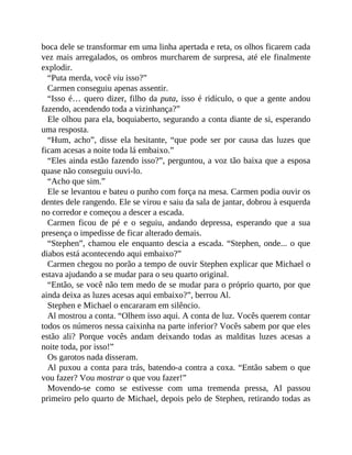 boca dele se transformar em uma linha apertada e reta, os olhos ficarem cada
vez mais arregalados, os ombros murcharem de surpresa, até ele finalmente
explodir.
“Puta merda, você viu isso?”
Carmen conseguiu apenas assentir.
“Isso é… quero dizer, filho da puta, isso é ridículo, o que a gente andou
fazendo, acendendo toda a vizinhança?”
Ele olhou para ela, boquiaberto, segurando a conta diante de si, esperando
uma resposta.
“Hum, acho”, disse ela hesitante, “que pode ser por causa das luzes que
ficam acesas a noite toda lá embaixo.”
“Eles ainda estão fazendo isso?”, perguntou, a voz tão baixa que a esposa
quase não conseguiu ouvi-lo.
“Acho que sim.”
Ele se levantou e bateu o punho com força na mesa. Carmen podia ouvir os
dentes dele rangendo. Ele se virou e saiu da sala de jantar, dobrou à esquerda
no corredor e começou a descer a escada.
Carmen ficou de pé e o seguiu, andando depressa, esperando que a sua
presença o impedisse de ficar alterado demais.
“Stephen”, chamou ele enquanto descia a escada. “Stephen, onde... o que
diabos está acontecendo aqui embaixo?”
Carmen chegou no porão a tempo de ouvir Stephen explicar que Michael o
estava ajudando a se mudar para o seu quarto original.
“Então, se você não tem medo de se mudar para o próprio quarto, por que
ainda deixa as luzes acesas aqui embaixo?”, berrou Al.
Stephen e Michael o encararam em silêncio.
Al mostrou a conta. “Olhem isso aqui. A conta de luz. Vocês querem contar
todos os números nessa caixinha na parte inferior? Vocês sabem por que eles
estão ali? Porque vocês andam deixando todas as malditas luzes acesas a
noite toda, por isso!”
Os garotos nada disseram.
Al puxou a conta para trás, batendo-a contra a coxa. “Então sabem o que
vou fazer? Vou mostrar o que vou fazer!”
Movendo-se como se estivesse com uma tremenda pressa, Al passou
primeiro pelo quarto de Michael, depois pelo de Stephen, retirando todas as
 