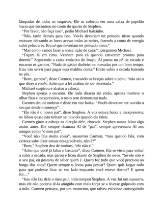 lâmpadas de todos os soquetes. Ele as colocou em uma caixa de papelão
vazia que encontrou no canto do quarto de Stephen.
“Por favor, não faça isso”, pediu Michael baixinho.
“Não, tarde demais para isso. Vocês deveriam ter pensado nisso quando
estavam deixando as luzes acesas todas as noites, fazendo a conta de energia
subir pelos ares. Era aí que deveriam ter pensado nisso.”
“Mas como vamos fazer a nossa lição de casa?”, perguntou Michael.
“Façam lá em cima. Venham para cá quando estiverem prontos para
dormir.” Segurando a caixa embaixo do braço, Al parou no pé da escada e
encarou os garotos. “Nada de gastar dinheiro ou mesadas por um bom tempo.
Elas vão servir para pagar essa maldita conta.” Então subiu a escada batendo
os pés.
“Bom, garotos”, disse Carmen, cruzando os braços sobre o peito, “não sei o
que dizer a vocês. Acho que a lei acabou de ser decretada.”
Michael suspirou e abaixo a cabeça.
Stephen apenas a encarou. Ele nada dissera até então, apenas manteve o
olhar fixo e inexpressivo, o rosto sem demonstrar nada.
Carmen deu de ombros e disse em voz baixa: “Vocês deveriam ter ouvido o
seu pai desde o começo”.
“Ele não é o nosso pai”, disse Stephen. A voz estava baixa e inexpressiva;
os lábios quase não tinham se movido quando ele falou.
Carmen girou a cabeça na direção dele, chocada. Stephen nunca falou algo
assim antes. Ele sempre chamara Al de “pai”, sempre apresentara Al aos
amigos como “o meu pai”.
“Você não fala muita coisa”, sussurrou Carmen, “mas quando fala, com
certeza sabe dizer coisas desagradáveis, não é?”
“Bom,” Stephen deu de ombros, “ele não é.”
“Acho que você já falou o bastante”, disse Carmen. Ela se virou para voltar
a subir a escada, mas parou e ficou diante de Stephen de novo. “Se ele não é
o seu pai, eu gostaria de saber quem é. Quem fez tudo que você precisou ao
longo dos anos? Quem sempre o levou para pescar? Quem quis largar tudo
para que pudesse ficar ao seu lado enquanto você esteve doente? E quem
foi…”
“Isso não faz dele o meu pai”, interrompeu Stephen. A voz foi um sussurro,
mas ele não poderia tê-la atingido com mais força se a tivesse golpeado com
a mão. Carmen pensara, por um momento, que talvez estivesse conseguindo
 
