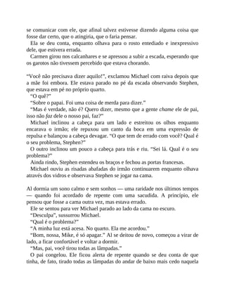 se comunicar com ele, que afinal talvez estivesse dizendo alguma coisa que
fosse dar certo, que o atingiria, que o faria pensar.
Ela se deu conta, enquanto olhava para o rosto entediado e inexpressivo
dele, que estivera errada.
Carmen girou nos calcanhares e se apressou a subir a escada, esperando que
os garotos não tivessem percebido que estava chorando.
“Você não precisava dizer aquilo!”, exclamou Michael com raiva depois que
a mãe foi embora. Ele estava parado no pé da escada observando Stephen,
que estava em pé no próprio quarto.
“O quê?”
“Sobre o papai. Foi uma coisa de merda para dizer.”
“Mas é verdade, não é? Quero dizer, mesmo que a gente chame ele de pai,
isso não faz dele o nosso pai, faz?”
Michael inclinou a cabeça para um lado e estreitou os olhos enquanto
encarava o irmão; ele repuxou um canto da boca em uma expressão de
repulsa e balançou a cabeça devagar. “O que tem de errado com você? Qual é
o seu problema, Stephen?”
O outro inclinou um pouco a cabeça para trás e riu. “Sei lá. Qual é o seu
problema?”
Ainda rindo, Stephen estendeu os braços e fechou as portas francesas.
Michael ouviu as risadas abafadas do irmão continuarem enquanto olhava
através dos vidros e observava Stephen se jogar na cama.
Al dormia um sono calmo e sem sonhos — uma raridade nos últimos tempos
— quando foi acordado de repente com uma sacudida. A princípio, ele
pensou que fosse a cama outra vez, mas estava errado.
Ele se sentou para ver Michael parado ao lado da cama no escuro.
“Desculpa”, sussurrou Michael.
“Qual é o problema?”
“A minha luz está acesa. No quarto. Ela me acordou.”
“Bom, nossa, Mike, é só apagar.” Al se deitou de novo, começou a virar de
lado, a ficar confortável e voltar a dormir.
“Mas, pai, você tirou todas as lâmpadas.”
O pai congelou. Ele ficou alerta de repente quando se deu conta de que
tinha, de fato, tirado todas as lâmpadas do andar de baixo mais cedo naquela
 