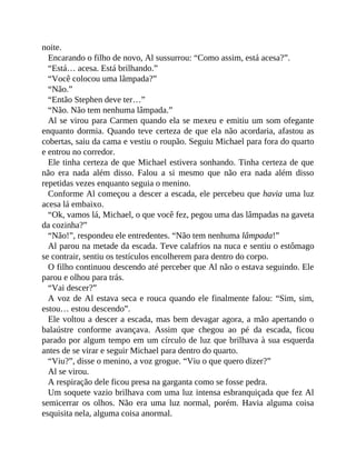 noite.
Encarando o filho de novo, Al sussurrou: “Como assim, está acesa?”.
“Está… acesa. Está brilhando.”
“Você colocou uma lâmpada?”
“Não.”
“Então Stephen deve ter…”
“Não. Não tem nenhuma lâmpada.”
Al se virou para Carmen quando ela se mexeu e emitiu um som ofegante
enquanto dormia. Quando teve certeza de que ela não acordaria, afastou as
cobertas, saiu da cama e vestiu o roupão. Seguiu Michael para fora do quarto
e entrou no corredor.
Ele tinha certeza de que Michael estivera sonhando. Tinha certeza de que
não era nada além disso. Falou a si mesmo que não era nada além disso
repetidas vezes enquanto seguia o menino.
Conforme Al começou a descer a escada, ele percebeu que havia uma luz
acesa lá embaixo.
“Ok, vamos lá, Michael, o que você fez, pegou uma das lâmpadas na gaveta
da cozinha?”
“Não!”, respondeu ele entredentes. “Não tem nenhuma lâmpada!”
Al parou na metade da escada. Teve calafrios na nuca e sentiu o estômago
se contrair, sentiu os testículos encolherem para dentro do corpo.
O filho continuou descendo até perceber que Al não o estava seguindo. Ele
parou e olhou para trás.
“Vai descer?”
A voz de Al estava seca e rouca quando ele finalmente falou: “Sim, sim,
estou… estou descendo”.
Ele voltou a descer a escada, mas bem devagar agora, a mão apertando o
balaústre conforme avançava. Assim que chegou ao pé da escada, ficou
parado por algum tempo em um círculo de luz que brilhava à sua esquerda
antes de se virar e seguir Michael para dentro do quarto.
“Viu?”, disse o menino, a voz grogue. “Viu o que quero dizer?”
Al se virou.
A respiração dele ficou presa na garganta como se fosse pedra.
Um soquete vazio brilhava com uma luz intensa esbranquiçada que fez Al
semicerrar os olhos. Não era uma luz normal, porém. Havia alguma coisa
esquisita nela, alguma coisa anormal.
 