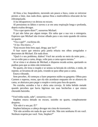 Al fitou a luz, boquiaberto, mexendo um pouco a boca, como se estivesse
prestes a falar, mas nada disse, apenas fitou a malevolência ofuscante da luz
esbranquiçada.
A luz desapareceu e os deixou no escuro.
Al pressionou os lábios e sorveu o ar em uma respiração longa e profunda,
depois exalou devagar.
“Viu o que quero dizer?”, sussurrou Michael.
O pai não falou por algum tempo. Ele sabia que a sua voz o entregaria.
Esperava que Michael não tivesse olhado para o seu rosto quando ele entrou
no quarto.
“Viu o quê?”, vociferou ele.
“A luz. Ela estava…”
“Está escuro feito breu aqui, droga, que luz?”
O luar suave que entrava pela janela reluziu nos olhos arregalados e
descrentes de Michael. Ele nada disse.
“Qual é o seu problema, diabos? Você me acorda no meio da noite para…
vo-vo-volte para a cama, droga, volte para a cama agora mesmo.”
Al se virou e se afastou de Michael, e disparou escada acima, apertando os
punhos para que as mãos não tremessem.
No quarto, ele tirou o roupão e se sentou na beirada do colchão, e então, de
repente, se levantou de um pulo, virando-se para olhar para a cama.
Estava vibrando.
Sem perceber, Al começou a fazer pequenos ruídos na garganta. Olhou para
Carmen e esperou, rezou, que ela não acordasse enquanto ele se afastava da
cama, se abaixava para pegar o roupão e corria para fora do quarto.
Na cozinha, acendeu a luz e abriu uma cerveja. Já tinha bebido metade
quando percebeu que havia lágrimas nas suas bochechas e que estava
chorando baixinho.
“Você tinha razão, sabe”, sussurrou a voz.
Stephen estava deitado no escuro, sozinho no quarto, completamente
desperto.
“Ele não é o seu pai. É?”
Stephen balançou a cabeça devagar em cima do travesseiro.
“Ele não acredita em nada do que você diz. Não tem nenhuma fé em você.
Nenhum respeito por você. Tem, Stephen?”
 
