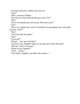 O menino balançou a cabeça mais uma vez.
“Tem?”
“Não”, sussurrou Stephen.
“Ele nunca vai fazer nada de bom para você. Vai?”
“Não.”
“Ele só vai impedir que você cresça. Não estou certo?”
“Sim.”
“Ele só vai impedir que você se transforme no que prometi que você pode
se tornar. Certo?”
“Sim.”
“Você não quer isso, quer?”
“Não.”
“E por quê?”
“Porque… foi o que você disse.”
“E quem eu sou, Stephen? Quem eu sou para que tivesse dito isso?”
“Meu pai. Você é o meu pai.”
“Quem eu sou, Stephen?”
“Você… é Deus.”
“Isso mesmo, Stephen, meu filho. Isso mesmo…”
 