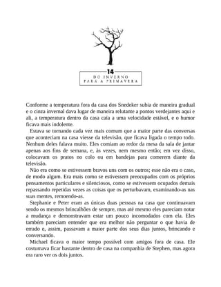 Conforme a temperatura fora da casa dos Snedeker subia de maneira gradual
e o cinza invernal dava lugar de maneira relutante a pontos verdejantes aqui e
ali, a temperatura dentro da casa caía a uma velocidade estável, e o humor
ficava mais indolente.
Estava se tornando cada vez mais comum que a maior parte das conversas
que aconteciam na casa viesse da televisão, que ficava ligada o tempo todo.
Nenhum deles falava muito. Eles comiam ao redor da mesa da sala de jantar
apenas aos fins de semana, e, às vezes, nem mesmo então; em vez disso,
colocavam os pratos no colo ou em bandejas para comerem diante da
televisão.
Não era como se estivessem bravos uns com os outros; esse não era o caso,
de modo algum. Era mais como se estivessem preocupados com os próprios
pensamentos particulares e silenciosos, como se estivessem ocupados demais
repassando repetidas vezes as coisas que os perturbavam, examinando-as nas
suas mentes, remoendo-as.
Stephanie e Peter eram as únicas duas pessoas na casa que continuavam
sendo os mesmos brincalhões de sempre, mas até mesmo eles pareciam notar
a mudança e demonstravam estar um pouco incomodados com ela. Eles
também pareciam entender que era melhor não perguntar o que havia de
errado e, assim, passavam a maior parte dos seus dias juntos, brincando e
conversando.
Michael ficava o maior tempo possível com amigos fora de casa. Ele
costumava ficar bastante dentro de casa na companhia de Stephen, mas agora
era raro ver os dois juntos.
 