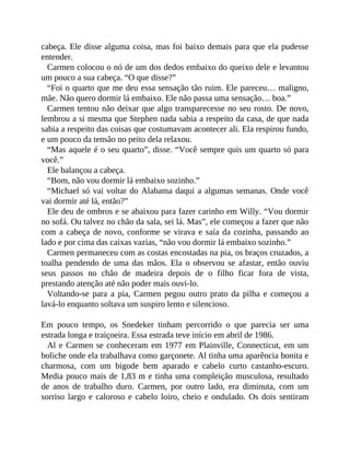 cabeça. Ele disse alguma coisa, mas foi baixo demais para que ela pudesse
entender.
Carmen colocou o nó de um dos dedos embaixo do queixo dele e levantou
um pouco a sua cabeça. “O que disse?”
“Foi o quarto que me deu essa sensação tão ruim. Ele pareceu… maligno,
mãe. Não quero dormir lá embaixo. Ele não passa uma sensação… boa.”
Carmen tentou não deixar que algo transparecesse no seu rosto. De novo,
lembrou a si mesma que Stephen nada sabia a respeito da casa, de que nada
sabia a respeito das coisas que costumavam acontecer ali. Ela respirou fundo,
e um pouco da tensão no peito dela relaxou.
“Mas aquele é o seu quarto”, disse. “Você sempre quis um quarto só para
você.”
Ele balançou a cabeça.
“Bom, não vou dormir lá embaixo sozinho.”
“Michael só vai voltar do Alabama daqui a algumas semanas. Onde você
vai dormir até lá, então?”
Ele deu de ombros e se abaixou para fazer carinho em Willy. “Vou dormir
no sofá. Ou talvez no chão da sala, sei lá. Mas”, ele começou a fazer que não
com a cabeça de novo, conforme se virava e saía da cozinha, passando ao
lado e por cima das caixas vazias, “não vou dormir lá embaixo sozinho.”
Carmen permaneceu com as costas encostadas na pia, os braços cruzados, a
toalha pendendo de uma das mãos. Ela o observou se afastar, então ouviu
seus passos no chão de madeira depois de o filho ficar fora de vista,
prestando atenção até não poder mais ouvi-lo.
Voltando-se para a pia, Carmen pegou outro prato da pilha e começou a
lavá-lo enquanto soltava um suspiro lento e silencioso.
Em pouco tempo, os Snedeker tinham percorrido o que parecia ser uma
estrada longa e traiçoeira. Essa estrada teve início em abril de 1986.
Al e Carmen se conheceram em 1977 em Plainville, Connecticut, em um
boliche onde ela trabalhava como garçonete. Al tinha uma aparência bonita e
charmosa, com um bigode bem aparado e cabelo curto castanho-escuro.
Media pouco mais de 1,83 m e tinha uma compleição musculosa, resultado
de anos de trabalho duro. Carmen, por outro lado, era diminuta, com um
sorriso largo e caloroso e cabelo loiro, cheio e ondulado. Os dois sentiram
 