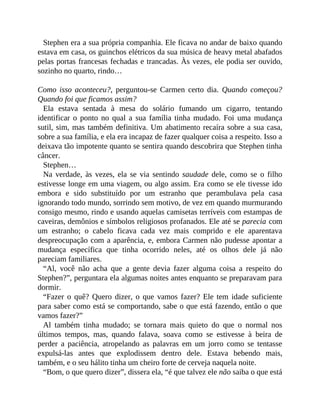 Stephen era a sua própria companhia. Ele ficava no andar de baixo quando
estava em casa, os guinchos elétricos da sua música de heavy metal abafados
pelas portas francesas fechadas e trancadas. Às vezes, ele podia ser ouvido,
sozinho no quarto, rindo…
Como isso aconteceu?, perguntou-se Carmen certo dia. Quando começou?
Quando foi que ficamos assim?
Ela estava sentada à mesa do solário fumando um cigarro, tentando
identificar o ponto no qual a sua família tinha mudado. Foi uma mudança
sutil, sim, mas também definitiva. Um abatimento recaíra sobre a sua casa,
sobre a sua família, e ela era incapaz de fazer qualquer coisa a respeito. Isso a
deixava tão impotente quanto se sentira quando descobrira que Stephen tinha
câncer.
Stephen…
Na verdade, às vezes, ela se via sentindo saudade dele, como se o filho
estivesse longe em uma viagem, ou algo assim. Era como se ele tivesse ido
embora e sido substituído por um estranho que perambulava pela casa
ignorando todo mundo, sorrindo sem motivo, de vez em quando murmurando
consigo mesmo, rindo e usando aquelas camisetas terríveis com estampas de
caveiras, demônios e símbolos religiosos profanados. Ele até se parecia com
um estranho; o cabelo ficava cada vez mais comprido e ele aparentava
despreocupação com a aparência, e, embora Carmen não pudesse apontar a
mudança específica que tinha ocorrido neles, até os olhos dele já não
pareciam familiares.
“Al, você não acha que a gente devia fazer alguma coisa a respeito do
Stephen?”, perguntara ela algumas noites antes enquanto se preparavam para
dormir.
“Fazer o quê? Quero dizer, o que vamos fazer? Ele tem idade suficiente
para saber como está se comportando, sabe o que está fazendo, então o que
vamos fazer?”
Al também tinha mudado; se tornara mais quieto do que o normal nos
últimos tempos, mas, quando falava, soava como se estivesse à beira de
perder a paciência, atropelando as palavras em um jorro como se tentasse
expulsá-las antes que explodissem dentro dele. Estava bebendo mais,
também, e o seu hálito tinha um cheiro forte de cerveja naquela noite.
“Bom, o que quero dizer”, dissera ela, “é que talvez ele não saiba o que está
 