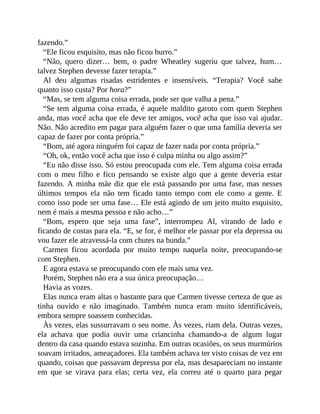 fazendo.”
“Ele ficou esquisito, mas não ficou burro.”
“Não, quero dizer… bem, o padre Wheatley sugeriu que talvez, hum…
talvez Stephen devesse fazer terapia.”
Al deu algumas risadas estridentes e insensíveis. “Terapia? Você sabe
quanto isso custa? Por hora?”
“Mas, se tem alguma coisa errada, pode ser que valha a pena.”
“Se tem alguma coisa errada, é aquele maldito garoto com quem Stephen
anda, mas você acha que ele deve ter amigos, você acha que isso vai ajudar.
Não. Não acredito em pagar para alguém fazer o que uma família deveria ser
capaz de fazer por conta própria.”
“Bom, até agora ninguém foi capaz de fazer nada por conta própria.”
“Oh, ok, então você acha que isso é culpa minha ou algo assim?”
“Eu não disse isso. Só estou preocupada com ele. Tem alguma coisa errada
com o meu filho e fico pensando se existe algo que a gente deveria estar
fazendo. A minha mãe diz que ele está passando por uma fase, mas nesses
últimos tempos ela não tem ficado tanto tempo com ele como a gente. E
como isso pode ser uma fase… Ele está agindo de um jeito muito esquisito,
nem é mais a mesma pessoa e não acho…”
“Bom, espero que seja uma fase”, interrompeu Al, virando de lado e
ficando de costas para ela. “E, se for, é melhor ele passar por ela depressa ou
vou fazer ele atravessá-la com chutes na bunda.”
Carmen ficou acordada por muito tempo naquela noite, preocupando-se
com Stephen.
E agora estava se preocupando com ele mais uma vez.
Porém, Stephen não era a sua única preocupação…
Havia as vozes.
Elas nunca eram altas o bastante para que Carmen tivesse certeza de que as
tinha ouvido e não imaginado. Também nunca eram muito identificáveis,
embora sempre soassem conhecidas.
Às vezes, elas sussurravam o seu nome. Às vezes, riam dela. Outras vezes,
ela achava que podia ouvir uma criancinha chamando-a de algum lugar
dentro da casa quando estava sozinha. Em outras ocasiões, os seus murmúrios
soavam irritados, ameaçadores. Ela também achava ter visto coisas de vez em
quando, coisas que passavam depressa por ela, mas desapareciam no instante
em que se virava para elas; certa vez, ela correu até o quarto para pegar
 