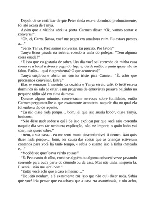 Depois de se certificar de que Peter ainda estava dormindo profundamente,
foi até a casa de Tanya.
Assim que a vizinha abriu a porta, Carmen disse: “Ok, vamos sentar e
conversar”.
“Oh, oi, Carm. Nossa, você me pegou em uma hora ruim. Eu estava prestes
a…”
“Sério, Tanya. Precisamos conversar. Eu preciso. Por favor?”
Tanya ficou parada na soleira, roendo a unha do polegar. “Tem alguma
coisa errada?”
“É isso que eu gostaria de saber. Um dia você sai correndo da minha casa
como se o local estivesse pegando fogo e, desde então, a gente quase não se
falou. Então… qual é o problema? O que aconteceu?”
Tanya suspirou e abriu um sorriso triste para Carmen. “É, acho que
precisamos conversar. Entre.”
Elas se sentaram à mesinha da cozinha e Tanya serviu café. O bebê estava
dormindo na sala de estar, e um programa de entrevistas passava baixinho no
pequeno rádio AM em cima da mesa.
Durante alguns minutos, conversaram nervosas sobre futilidades, então
Carmen perguntou-lhe o que exatamente aconteceu naquele dia no qual ela
foi embora tão de repente.
“Eu não disse nada porque… bom, sei que isso soaria bobo”, disse Tanya,
hesitante.
“Não disse nada sobre o quê? Se isso explicar por que você saiu correndo
naquele dia sem dar nenhuma explicação, não me importo o quão bobo vai
soar, mas quero saber.”
“Bem, a sua casa… eu me senti muito desconfortável lá dentro. Não quis
dizer nada porque… bom, por causa das coisas que as crianças estiveram
contando para você há tanto tempo, e sabia o quanto isso a tinha chateado
e…”
“Você disse que ficava vendo coisas.”
“É. Pelo canto do olho, como se alguém ou alguma coisa estivesse passando
correndo para outra parte do cômodo ou da casa. Mas não tinha ninguém lá.
E senti… não me senti bem.”
“Então você acha que a casa é mesmo…”
“De jeito nenhum, e é exatamente por isso que não quis dizer nada. Sabia
que você iria pensar que eu achava que a casa era assombrada, e não acho,
 