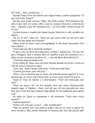 ok? Acho… bom, só acho que…”
Quando Tanya ficou em silêncio por algum tempo, Carmen perguntou: “O
que você acha, Tanya?”.
Ela deu uma risada nervosa. “Bem, não tenho certeza. Provavelmente foi,
sabe, o que você me contou sobre o que as crianças disseram e a história da
casa… sabendo o que ela costumava ser… só isso, tenho certeza de que foi
só isso.”
Carmen pensou a respeito por algum tempo, bebericou o café, acendeu um
cigarro.
“Se foi só isso”, disse ela, “então por que nunca mais foi me fazer uma
visita? Por que andou me evitando?”
“Bom, como eu disse, estava envergonhada. E não quero incomodar você
com o bebê e…”
“Você sabe que não é incômodo nenhum.”
“É que a casa me deixa desconfortável, Carmen”, suspirou ela. “Só isso. Sei
que é bobagem. Que é infantil. Mas sei também o que ela costumava ser e
penso no que costumava acontecer lá… e isso me deixa desconfortável.”
“Você tem medo da minha casa.”
O riso súbito de Tanya soou um tanto forçado quando ela levou a xícara de
café até a pia e a passou na água.
“Tem, sim”, disse Carmen, indo atrás. “Você tem medo dela.”
“Carmen, por favor, pare com isso.”
“Bom, e seu eu dissesse que, às vezes, me sinto da mesma maneira? E se eu
dissesse que, às vezes, vejo coisas? Que, às vezes, ouço vozes? Ou que eu…”
Tanya se virou de repente e a interrompeu: “Você está brincando, não
está?”.
“Nem um pouco. De vez em quando, acho que estou enlouquecendo
naquele lugar. E Stephen… bem, você diz que ele está passando por uma
fase, mas é uma fase que começou logo depois de nos mudarmos para aquela
casa.”
Os olhos de Tanya se estreitaram e ela sussurrou: “Você ouve vozes
mesmo?”.
Carmen aquiesceu.
“Então você acha que a casa é… sabe, assombrada?”
“Não me permiti usar essa palavra ainda e não sei ao certo se quero me
ouvir usando-a. Mas estaria mentindo se dissesse que isso não passou pela
 