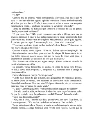 minha cabeça.”
“E Al?”
Carmen deu de ombros. “Não conversamos sobre isso. Não sei o que Al
acha — se é que ele tem alguma opinião sobre isso. Tenho medo de que ele
vá achar que sou louca. E nós já conversamos sobre arrumar um terapeuta
para Stephen, então… um louco na família é o suficiente, obrigada.”
Tanya se encostou na bancada que separava a cozinha da sala de jantar.
“Então, o que você vai fazer?”
“O que posso fazer? Não posso conversar com Al e a última coisa que as
crianças precisam é ouvir a mãe delas dizendo que a casa é assombrada. Eles
já ouviram isso muitas vezes do Stephen. Mas precisava contar para alguém.
É por isso que vim aqui. É uma sensação boa… bem, abrir o coração.”
“Fez eu me sentir um pouco melhor também”, disse Tanya. “Pelo menos eu
não estava imaginando coisas.”
Carmen acendeu outro cigarro. “Não sei. Talvez seja só imaginação. As
coisas não andam muito boas para nenhum de nós por lá, isso é certo. Acho
que todos estão um pouco tensos. Sei que eu estou. E, como você disse, a
casa tem um passado tão estranho. Só isso já é assustador.”
Elas ficaram em silêncio por algum tempo. Vozes zumbiam através da
estática fantasma do rádio.
De repente, Tanya tamborilou os dedos em cima da mesa com decisão.
“Você já ouviu esse programa?”, perguntou ela, acenando com a cabeça na
direção do rádio.
Carmen balançou a cabeça. “Acho que não.”
“Gosto mais desse do que a maioria dos programas de entrevistas porque,
na maior parte do tempo, eles recebem os convidados mais interessantes.
Convidados realmente bizarros, sabe? E alguns dias atrás, eles receberam um
casal que pode ser capaz de ajudar você.”
“O quê?” Carmen gargalhou. “Por que eles seriam capazes me ajudar?”
“Eles são casados, sabe, os Warren. E eles são, bem, caça-fantasmas, acho.
Só que de verdade, nada daquela coisa com Bill Murray”, falou ela, rindo.
“Você está brincando, certo?”
“Não, não, é sério. Também não foi a primeira vez que ouvi falar deles. Eu
li um artigo que…” Ela estalou os dedos e se levantou. “Na verdade…”
Tanya saiu da cozinha e Carmen a ouviu perambulando pela sala de estar.
Quando voltou, a amiga folheava uma revista com rapidez. Assim que se
 