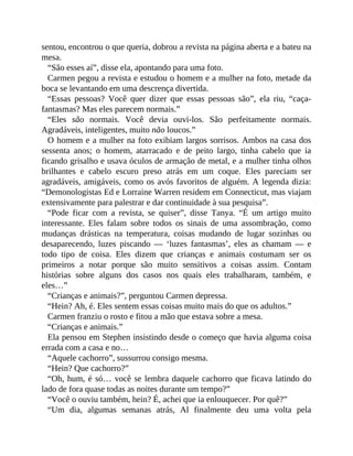 sentou, encontrou o que queria, dobrou a revista na página aberta e a bateu na
mesa.
“São esses aí”, disse ela, apontando para uma foto.
Carmen pegou a revista e estudou o homem e a mulher na foto, metade da
boca se levantando em uma descrença divertida.
“Essas pessoas? Você quer dizer que essas pessoas são”, ela riu, “caça-
fantasmas? Mas eles parecem normais.”
“Eles são normais. Você devia ouvi-los. São perfeitamente normais.
Agradáveis, inteligentes, muito não loucos.”
O homem e a mulher na foto exibiam largos sorrisos. Ambos na casa dos
sessenta anos; o homem, atarracado e de peito largo, tinha cabelo que ia
ficando grisalho e usava óculos de armação de metal, e a mulher tinha olhos
brilhantes e cabelo escuro preso atrás em um coque. Eles pareciam ser
agradáveis, amigáveis, como os avós favoritos de alguém. A legenda dizia:
“Demonologistas Ed e Lorraine Warren residem em Connecticut, mas viajam
extensivamente para palestrar e dar continuidade à sua pesquisa”.
“Pode ficar com a revista, se quiser”, disse Tanya. “É um artigo muito
interessante. Eles falam sobre todos os sinais de uma assombração, como
mudanças drásticas na temperatura, coisas mudando de lugar sozinhas ou
desaparecendo, luzes piscando — ‘luzes fantasmas’, eles as chamam — e
todo tipo de coisa. Eles dizem que crianças e animais costumam ser os
primeiros a notar porque são muito sensitivos a coisas assim. Contam
histórias sobre alguns dos casos nos quais eles trabalharam, também, e
eles…”
“Crianças e animais?”, perguntou Carmen depressa.
“Hein? Ah, é. Eles sentem essas coisas muito mais do que os adultos.”
Carmen franziu o rosto e fitou a mão que estava sobre a mesa.
“Crianças e animais.”
Ela pensou em Stephen insistindo desde o começo que havia alguma coisa
errada com a casa e no…
“Aquele cachorro”, sussurrou consigo mesma.
“Hein? Que cachorro?”
“Oh, hum, é só… você se lembra daquele cachorro que ficava latindo do
lado de fora quase todas as noites durante um tempo?”
“Você o ouviu também, hein? É, achei que ia enlouquecer. Por quê?”
“Um dia, algumas semanas atrás, Al finalmente deu uma volta pela
 