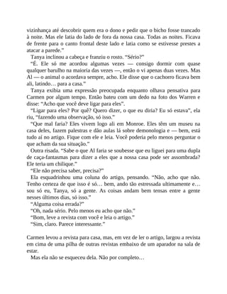 vizinhança até descobrir quem era o dono e pedir que o bicho fosse trancado
à noite. Mas ele latia do lado de fora da nossa casa. Todas as noites. Ficava
de frente para o canto frontal deste lado e latia como se estivesse prestes a
atacar a parede.”
Tanya inclinou a cabeça e franziu o rosto. “Sério?”
“É. Ele só me acordou algumas vezes — consigo dormir com quase
qualquer barulho na maioria das vezes —, então o vi apenas duas vezes. Mas
Al — o animal o acordava sempre, acho. Ele disse que o cachorro ficava bem
ali, latindo… para a casa.”
Tanya exibia uma expressão preocupada enquanto olhava pensativa para
Carmen por algum tempo. Então bateu com um dedo na foto dos Warren e
disse: “Acho que você deve ligar para eles”.
“Ligar para eles? Por quê? Quero dizer, o que eu diria? Eu só estava”, ela
riu, “fazendo uma observação, só isso.”
“Que mal faria? Eles vivem logo ali em Monroe. Eles têm um museu na
casa deles, fazem palestras e dão aulas lá sobre demonologia e — bem, está
tudo aí no artigo. Fique com ele e leia. Você poderia pelo menos perguntar o
que acham da sua situação.”
Outra risada. “Sabe o que Al faria se soubesse que eu liguei para uma dupla
de caça-fantasmas para dizer a eles que a nossa casa pode ser assombrada?
Ele teria um chilique.”
“Ele não precisa saber, precisa?”
Ela esquadrinhou uma coluna do artigo, pensando. “Não, acho que não.
Tenho certeza de que isso é só… bem, ando tão estressada ultimamente e…
sou só eu, Tanya, só a gente. As coisas andam bem tensas entre a gente
nesses últimos dias, só isso.”
“Alguma coisa errada?”
“Oh, nada sério. Pelo menos eu acho que não.”
“Bom, leve a revista com você e leia o artigo.”
“Sim, claro. Parece interessante.”
Carmen levou a revista para casa, mas, em vez de ler o artigo, largou a revista
em cima de uma pilha de outras revistas embaixo de um aparador na sala de
estar.
Mas ela não se esqueceu dela. Não por completo…
 