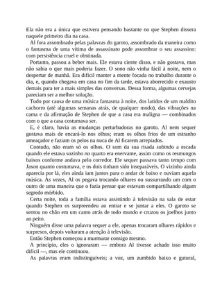 Ela não era a única que estivera pensando bastante no que Stephen dissera
naquele primeiro dia na casa.
Al fora assombrado pelas palavras do garoto, assombrado da maneira como
o fantasma de uma vítima de assassinato pode assombrar o seu assassino:
com persistência cruel e obstinada.
Portanto, passou a beber mais. Ele estava ciente disso, e não gostava, mas
não sabia o que mais poderia fazer. O sono não vinha fácil à noite, nem o
despertar de manhã. Era difícil manter a mente focada no trabalho durante o
dia, e, quando chegava em casa no fim da tarde, estava aborrecido e exausto
demais para ter a mais simples das conversas. Dessa forma, algumas cervejas
pareciam ser a melhor solução.
Tudo por causa de uma música fantasma à noite, dos latidos de um maldito
cachorro (até algumas semanas atrás, de qualquer modo), das vibrações na
cama e da afirmação de Stephen de que a casa era maligna — combinados
com o que a casa costumava ser.
E, é claro, havia as mudanças perturbadoras no garoto. Al nem sequer
gostava mais de encará-lo nos olhos; eram os olhos frios de um estranho
ameaçador e faziam os pelos na nuca de Al ficarem arrepiados.
Contudo, não eram só os olhos. O som da sua risada subindo a escada
quando ele estava sozinho no quarto era enervante, assim como os resmungos
baixos conforme andava pelo corredor. Ele sequer passava tanto tempo com
Jason quanto costumava, e os dois tinham sido inseparáveis. O vizinho ainda
aparecia por lá, eles ainda iam juntos para o andar de baixo e ouviam aquela
música. Às vezes, Al os pegava trocando olhares ou sussurrando um com o
outro de uma maneira que o fazia pensar que estavam compartilhando algum
segredo mórbido.
Certa noite, toda a família estava assistindo à televisão na sala de estar
quando Stephen os surpreendeu ao entrar e se juntar a eles. O garoto se
sentou no chão em um canto atrás de todo mundo e cruzou os joelhos junto
ao peito.
Ninguém disse uma palavra sequer a ele, apenas trocaram olhares rápidos e
surpresos, depois voltaram a atenção à televisão.
Então Stephen começou a murmurar consigo mesmo.
A princípio, eles o ignoraram — embora Al tivesse achado isso muito
difícil —, mas ele continuou.
As palavras eram indistinguíveis; a voz, um zumbido baixo e gutural,
 