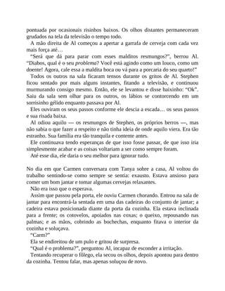pontuada por ocasionais risinhos baixos. Os olhos distantes permaneceram
grudados na tela da televisão o tempo todo.
A mão direita de Al começou a apertar a garrafa de cerveja com cada vez
mais força até…
“Será que dá para parar com esses malditos resmungos?”, berrou Al.
“Diabos, qual é o seu problema? Você está agindo como um louco, como um
doente! Agora, cale essa a maldita boca ou vá para a porcaria do seu quarto!”
Todos os outros na sala ficaram tensos durante os gritos de Al. Stephen
ficou sentado por mais alguns instantes, fitando a televisão, e continuou
murmurando consigo mesmo. Então, ele se levantou e disse baixinho: “Ok”.
Saiu da sala sem olhar para os outros, os lábios se contorcendo em um
sorrisinho gélido enquanto passava por Al.
Eles ouviram os seus passos conforme ele descia a escada… os seus passos
e sua risada baixa.
Al odiou aquilo — os resmungos de Stephen, os próprios berros —, mas
não sabia o que fazer a respeito e não tinha ideia de onde aquilo viera. Era tão
estranho. Sua família era tão tranquila e contente antes.
Ele continuava tendo esperanças de que isso fosse passar, de que isso iria
simplesmente acabar e as coisas voltariam a ser como sempre foram.
Até esse dia, ele daria o seu melhor para ignorar tudo.
No dia em que Carmen conversara com Tanya sobre a casa, Al voltou do
trabalho sentindo-se como sempre se sentia: exausto. Estava ansioso para
comer um bom jantar e tomar algumas cervejas relaxantes.
Não era isso que o esperava.
Assim que passou pela porta, ele ouviu Carmen chorando. Entrou na sala de
jantar para encontrá-la sentada em uma das cadeiras do conjunto de jantar; a
cadeira estava posicionada diante da porta da cozinha. Ela estava inclinada
para a frente; os cotovelos, apoiados nas coxas; o queixo, repousando nas
palmas; e as mãos, cobrindo as bochechas, enquanto fitava o interior da
cozinha e soluçava.
“Carm?”
Ela se endireitou de um pulo e gritou de surpresa.
“Qual é o problema?”, perguntou Al, incapaz de esconder a irritação.
Tentando recuperar o fôlego, ela secou os olhos, depois apontou para dentro
da cozinha. Tentou falar, mas apenas soluçou de novo.
 