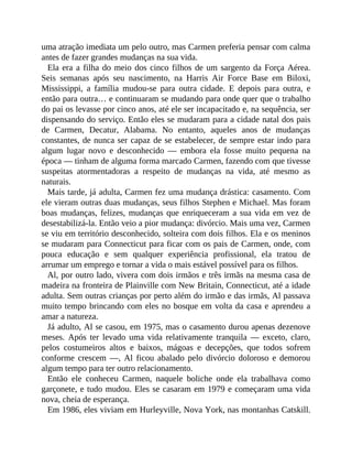 uma atração imediata um pelo outro, mas Carmen preferia pensar com calma
antes de fazer grandes mudanças na sua vida.
Ela era a filha do meio dos cinco filhos de um sargento da Força Aérea.
Seis semanas após seu nascimento, na Harris Air Force Base em Biloxi,
Mississippi, a família mudou-se para outra cidade. E depois para outra, e
então para outra… e continuaram se mudando para onde quer que o trabalho
do pai os levasse por cinco anos, até ele ser incapacitado e, na sequência, ser
dispensando do serviço. Então eles se mudaram para a cidade natal dos pais
de Carmen, Decatur, Alabama. No entanto, aqueles anos de mudanças
constantes, de nunca ser capaz de se estabelecer, de sempre estar indo para
algum lugar novo e desconhecido — embora ela fosse muito pequena na
época — tinham de alguma forma marcado Carmen, fazendo com que tivesse
suspeitas atormentadoras a respeito de mudanças na vida, até mesmo as
naturais.
Mais tarde, já adulta, Carmen fez uma mudança drástica: casamento. Com
ele vieram outras duas mudanças, seus filhos Stephen e Michael. Mas foram
boas mudanças, felizes, mudanças que enriqueceram a sua vida em vez de
desestabilizá-la. Então veio a pior mudança: divórcio. Mais uma vez, Carmen
se viu em território desconhecido, solteira com dois filhos. Ela e os meninos
se mudaram para Connecticut para ficar com os pais de Carmen, onde, com
pouca educação e sem qualquer experiência profissional, ela tratou de
arrumar um emprego e tornar a vida o mais estável possível para os filhos.
Al, por outro lado, vivera com dois irmãos e três irmãs na mesma casa de
madeira na fronteira de Plainville com New Britain, Connecticut, até a idade
adulta. Sem outras crianças por perto além do irmão e das irmãs, Al passava
muito tempo brincando com eles no bosque em volta da casa e aprendeu a
amar a natureza.
Já adulto, Al se casou, em 1975, mas o casamento durou apenas dezenove
meses. Após ter levado uma vida relativamente tranquila — exceto, claro,
pelos costumeiros altos e baixos, mágoas e decepções, que todos sofrem
conforme crescem —, Al ficou abalado pelo divórcio doloroso e demorou
algum tempo para ter outro relacionamento.
Então ele conheceu Carmen, naquele boliche onde ela trabalhava como
garçonete, e tudo mudou. Eles se casaram em 1979 e começaram uma vida
nova, cheia de esperança.
Em 1986, eles viviam em Hurleyville, Nova York, nas montanhas Catskill.
 