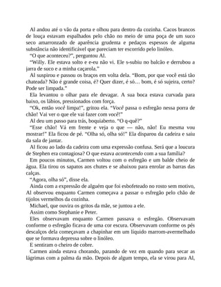 Al andou até o vão da porta e olhou para dentro da cozinha. Cacos brancos
de louça estavam espalhados pelo chão no meio de uma poça de um suco
seco amarronzado de aparência grudenta e pedaços espessos de alguma
substância não identificável que pareciam ter escorrido pelo linóleo.
“O que aconteceu?”, perguntou Al.
“Willy. Ele estava solto e e-eu não vi. Ele s-subiu no balcão e derrubou a
jarra de suco e a minha caçarola.”
Al suspirou e passou os braços em volta dela. “Bom, por que você está tão
chateada? Não é grande coisa, é? Quer dizer, é só… bom, é só sujeira, certo?
Pode ser limpada.”
Ela levantou o olhar para ele devagar. A sua boca estava curvada para
baixo, os lábios, pressionados com força.
“Ok, então você limpa!”, gritou ela. “Você passa o esfregão nessa porra de
chão! Vai ver o que ele vai fazer com você!”
Al deu um passo para trás, boquiaberto. “O q-quê?”
“Esse chão! Vá em frente e veja o que — não, não! Eu mesma vou
mostrar!” Ela ficou de pé. “Olha só, olha só!” Ela disparou da cadeira e saiu
da sala de jantar.
Al ficou ao lado da cadeira com uma expressão confusa. Será que a loucura
de Stephen era contagiosa? O que estava acontecendo com a sua família?
Em poucos minutos, Carmen voltou com o esfregão e um balde cheio de
água. Ela tirou os sapatos aos chutes e se abaixou para enrolar as barras das
calças.
“Agora, olha só”, disse ela.
Ainda com a expressão de alguém que foi esbofeteado no rosto sem motivo,
Al observou enquanto Carmen começava a passar o esfregão pelo chão de
tijolos vermelhos da cozinha.
Michael, que ouvira os gritos da mãe, se juntou a ele.
Assim como Stephanie e Peter.
Eles observavam enquanto Carmen passava o esfregão. Observavam
conforme o esfregão ficava de uma cor escura. Observavam conforme os pés
descalços dela começavam a chapinhar em um líquido marrom-avermelhado
que se formava depressa sobre o linóleo.
E sentiram o cheiro de cobre.
Carmen ainda estava chorando, parando de vez em quando para secar as
lágrimas com a palma da mão. Depois de algum tempo, ela se virou para Al,
 